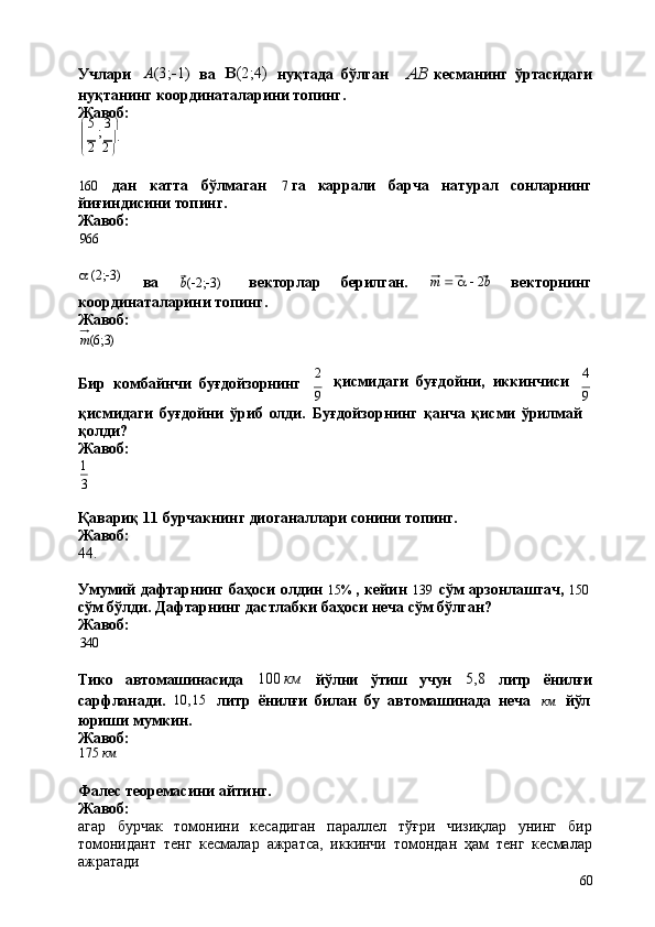 2 2
60Учлари A (3;
 1) 
ва	   (2;4)	 
нуқтада   бўлган AB  
кесманинг   ўртасидаги
нуқтанинг   координаталарини   топинг. 
Жавоб:
   5  
;   3  

  	
   .
 
160 дан катта бўлмаган 7   га каррали барча натурал сонларнинг
йиғиндисини топинг.
Жавоб:
966
a   (2;  3)
ва b (  2;  3) векторлар берилган. m      a      2 b
векторнинг
координаталарини   топинг. 
Жавоб:
m (6;3)
Бир   комбайнчи   буғдойзорнинг 2
қисмидаги   буғдойни,   иккинчиси 4
9 9
қисмидаги   буғдойни   ўриб   олди.   Буғдойзорнинг   қанча   қисми   ўрилмай 
қолди?
Жавоб:
1
3
Қавариқ   11   бурчакнинг   диоганаллари   сонини   топинг. 
Жавоб:
44.
Умумий   дафтарнинг   баҳоси   олдин   15%   ,   кейин   139   сўм   арзонлашгач,   150
сўм   бўлди.   Дафтарнинг   дастлабки   баҳоси   неча   сўм   бўлган? 
Жавоб:
340
Тико автомашинасида 100   км
йўлни ўтиш учун 5,8
литр ёнилғи
сарфланади.	
  10,15	 
литр   ёнилғи   билан   бу   автомашинада   неча	  км	  йўл
юриши   мумкин. 
Жавоб:
175   км
Фалес   теоремасини   айтинг.
Жавоб:
агар   бурчак   томонини   кесадиган   параллел   тўғри   чизиқлар   унинг   бир
томонидант   тенг   кесмалар   ажратса,   иккинчи   томондан   ҳам   тенг   кесмалар
ажратади 