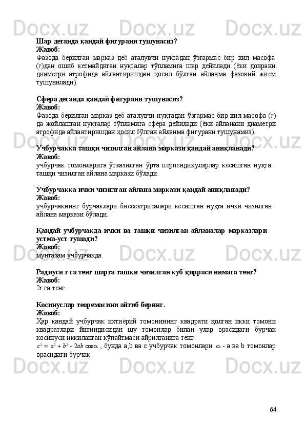 64Шар   деганда   қандай   фигурани   тушунасиз? 
Жавоб:
Фазода   берилган   марказ   деб   аталувчи   нуқтадан   ўзгармас   бир   хил   масофа
( r )дан   ошиб   кетмайдиган   нуқталар   тўпламига   шар   дейилади   (ёки   доирани
диаметри   атрофида   айлантиришдан   ҳосил   бўлган   айланма   фазовий   жисм
тушунилади).
Сфера   деганда   қандай   фигурани   тушунасиз?
Жавоб:
Фазода берилган марказ деб аталувчи нуқтадан ўзгармас бир хил масофа ( r )
да   жойлашган   нуқталар   тўпламига   сфера   дейилади   (ёки   айланани   диаметри
атрофида айлантиришдан ҳосил бўлган айланма фигурани тушунамиз).
Учбурчакка   ташқи   чизилган   айлана   маркази   қандай   аниқланади? 
Жавоб:
учбурчак   томонларига   ўтказилган   ўрта   перпендикулярлар   кесишган   нуқта 
ташқи чизилган айлана маркази бўлади.
Учбурчакка   ички   чизилган   айлана   маркази   қандай   аниқланади? 
Жавоб:
учбурчакнинг   бурчаклари   биссектрисалари   кесишган   нуқта   ички   чизилган 
айлана маркази бўлади.
Қандай   учбурчакда   ички   ва   ташқи   чизилган   айланалар   марказлари 
устма-уст тушади?
Жавоб:
мунтазам   учбурчакда.
Радиуси   r   га   тенг   шарга   ташқи   чизилган   куб   қирраси   нимага   тенг? 
Жавоб:
2r га   тенг.
Косинуслар   теоремасини   айтиб   беринг.
Жавоб:
Ҳар   қандай   учбурчак   ихтиёрий   томонининг   квадрати   қолган   икки   томони
квадратлари   йиғиндисидан   шу   томонлар   билан   улар   орасидаги   бурчак
косинуси иккиланган кўпайтмаси айрилганига тенг.
c 2
     a 2
     b 2
     2 ab   cos a   , бунда а,b ва с учбурчак томонлари   a   - а ва b томонлар
орасидаги бурчак. 