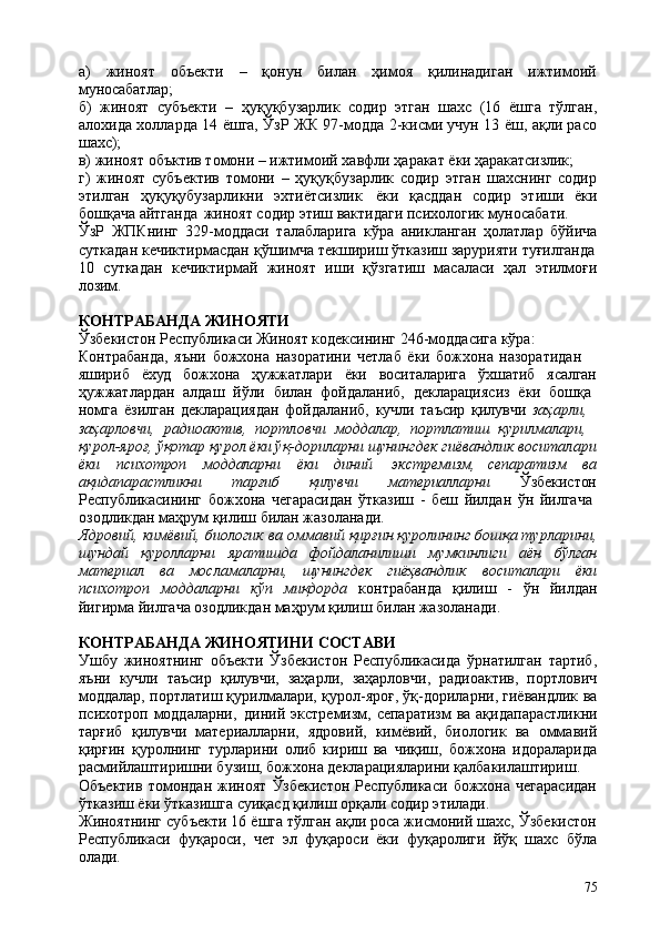 75а)   жиноят   объекти   –   қонун   билан   ҳимоя   қилинадиган   ижтимоий
муносабатлар;
б)   жиноят   субъекти   –   ҳуқуқбузарлик   содир   этган   шахс   (16   ёшга   тўлган,
алохида холларда 14 ёшга, ЎзР ЖК 97-модда 2-кисми учун 13 ёш, ақли расо
шахс);
в)   жиноят   объктив   томони   –   ижтимоий   хавфли   ҳаракат   ёки   ҳаракатсизлик;
г)   жиноят   субъектив   томони   –   ҳуқуқбузарлик   содир   этган   шахснинг   содир
этилган   ҳуқуқубузарликни   эхтиётсизлик   ёки   қасддан   содир   этиши   ёки
бошқача айтганда   жиноят содир этиш вактидаги психологик муносабати.
ЎзР   ЖПКнинг   329-моддаси   талабларига   кўра   аникланган   ҳолатлар   бўйича
суткадан   кечиктирмасдан   қўшимча   текшириш   ўтказиш   зарурияти   туғилганда
10   суткадан   кечиктирмай   жиноят   иши   қўзгатиш   масаласи   ҳал   этилмоғи
лозим.
КОНТРАБАНДА   ЖИНОЯТИ
Ўзбекистон Республикаси Жиноят кодексининг 246-моддасига кўра: 
Контрабанда,   яъни   божхона   назоратини   четлаб   ёки   божхона   назоратидан  
яшириб ёхуд божхона ҳужжатлари ёки воситаларига ўхшатиб ясалган
ҳужжатлардан   алдаш   йўли   билан   фойдаланиб,   декларациясиз   ёки   бошқа 
номга   ёзилган   декларациядан   фойдаланиб,   кучли   таъсир   қилувчи   заҳарли, 
заҳарловчи,   радиоактив,   портловчи   моддалар,   портлатиш   қурилмалари, 
қурол-яроғ,   ўқотар   қурол   ёки ўқ-дориларни   шунингдек   гиёвандлик   воситалари
ёки психотроп моддаларни ёки диний   экстремизм, сепаратизм ва
ақидапарастликни тарғиб қилувчи материалларни Ўзбекистон
Республикасининг   божхона   чегарасидан   ўтказиш   -   беш   йилдан   ўн   йилгача 
озодликдан маҳрум қилиш билан жазоланади.
Ядровий, кимёвий, биологик ва оммавий қирғин қуролининг бошқа турларини,
шундай   қуролларни   яратишда   фойдаланилиши   мумкинлиги   аён   бўлган
материал   ва   мосламаларни,   шунингдек   гиёҳвандлик   воситалари   ёки
психотроп   моддаларни   кўп   миқдорда   контрабанда   қилиш   -   ўн   йилдан
йигирма йилгача озодликдан маҳрум қилиш билан жазоланади.
КОНТРАБАНДА   ЖИНОЯТИНИ   СОСТАВИ
Ушбу   жиноятнинг   объекти   Ўзбекистон   Республикасида   ўрнатилган   тартиб,
яъни   кучли   таъсир   қилувчи,   заҳарли,   заҳарловчи,   радиоактив,   портлович
моддалар, портлатиш қурилмалари, қурол-яроғ, ўқ-дориларни, гиёвандлик ва
психотроп моддаларни,   диний экстремизм, сепаратизм  ва ақидапарастликни
тарғиб   қилувчи   материалларни,   ядровий,   кимёвий,   биологик   ва   оммавий
қирғин   қуролнинг   турларини   олиб   кириш   ва   чиқиш,   божхона   идораларида
расмийлаштиришни бузиш, божхона декларацияларини қалбакилаштириш.
Объектив   томондан   жиноят   Ўзбекистон   Республикаси   божхона   чегарасидан
ўтказиш ёки ўтказишга суиқасд қилиш орқали содир этилади.
Жиноятнинг субъекти 16 ёшга тўлган ақли роса жисмоний шахс, Ўзбекистон
Республикаси   фуқароси,   чет   эл   фуқароси   ёки   фуқаролиги   йўқ   шахс   бўла
олади. 