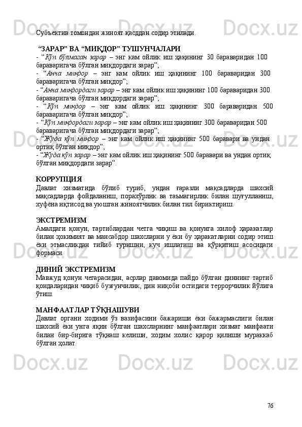 76Субъектив   томондан   жиноят   қасддан   содир   этилади.
“ЗАРАР”   ВА   “МИҚДОР”   ТУШУНЧАЛАРИ
- “ Кўп   бўлмаган   зарар   –   энг   кам   ойлик   иш   ҳақининг   30   бараваридан   100 
бараваригача бўлган миқдордаги зарар”;
- “ Анча миқдор  –	  энг	  кам	  ойлик	  иш	  ҳақининг	  100	  бараваридан	  300 
бараваригача бўлган миқдор”;
- “ Анча миқдордаги зарар  – энг кам ойлик иш ҳақининг 100 бараваридан 300 
бараваригача бўлган миқдордаги зарар”;
- “ Кўп миқдор – энг кам ойлик иш ҳақининг 300 бараваридан 500
бараваригача бўлган миқдор”;
- “ Кўп миқдордаги зарар  – энг кам ойлик иш ҳақининг 300 бараваридан 500 
бараваригача бўлган миқдордаги зарар”;
- “ Жуда   кўп   миқдор   –   энг   кам   ойлик   иш   ҳақининг   500   баравари   ва   ундан 
ортиқ бўлган миқдор”;
- “ Жуда кўп зарар  – энг кам ойлик иш ҳақининг 500 баравари ва ундан ортиқ 
бўлган миқдордаги зарар”.
КОРРУПЦИЯ
Давлат   хизматида   бўлиб   туриб,   ундан   ғаразли   мақсадларда   шахсий
мақсадларда   фойдаланиш,   порахўрлик   ва   таъмагирлик   билан   шуғулланиш,
хуфёна иқтисод ва уюшган жиноятчилик билан тил бириктириш.
ЭКСТРЕМИЗМ
Амалдаги   қонун,   тартиблардан   четга   чиқиш   ва   қонунга   хилоф   ҳаракатлар
билан ҳокимият ва мансабдор шахсларни у ёки бу ҳаракатларни содир этиш
ёки   этмасликдан   тийиб   туришни,   куч   ишлатиш   ва   қўрқитиш   асосидаги
формаси.
ДИНИЙ   ЭКСТРЕМИЗМ
Мавжуд   қонун   чегарасидан,   асрлар   давомида   пайдо   бўлган   диннинг   тартиб
қоидаларидан чиқиб бузғунчилик, дин ниқоби остидаги террорчилик йўлига
ўтиш.
МАНФААТЛАР   ТЎҚНАШУВИ
Давлат   органи   ходими   ўз   вазифасини   бажариши   ёки   бажармаслиги   билан
шахсий   ёки   унга   яқин   бўлган   шахсларнинг   манфаатлари   хизмат   манфаати
билан   бир-бирига   тўқнаш   келиши,   ходим   холис   қарор   қилиши   мураккаб
бўлган ҳолат. 