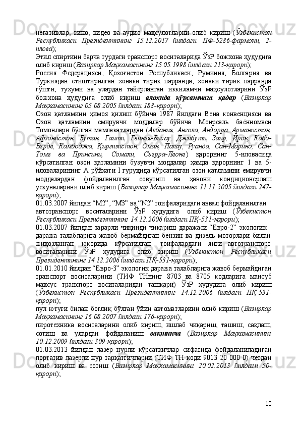 10негативлар,   кино,   видео   ва   аудио   маҳсулотларни   олиб   кириш   ( Ўзбекистон
Республикаси   Президентининг   15.12.2017   йилдаги   ПФ-5286-фармони,   2-
илова );
Этил спиртини барча турдаги транспорт   воситаларида ЎзР   божхона   ҳудудига
олиб кириш ( Вазирлар Маҳкамасининг 15.05.1998 йилдаги 213-қарори );
Россия   Федерацияси,   Қозоғистон   Республикаси,   Руминия,   Болгария   ва
Туркиядан   етиштирилган   хонаки   тирик   парранда,   хонаки   тирик   парранда
гўшти,   тухуми   ва   улардан   тайёрланган   иккиламчи   маҳсулотларини   ЎзР
божхона   ҳудудига   олиб   кириш   алоҳида   кўрсатмага   қадар   ( Вазирлар
Маҳкамасининг 05.08.2005 йилдаги 188-қарори );
Озон   қатламини   ҳимоя   қилиш   бўйича   1987   йилдаги   Вена   конвенцияси   ва
Озон   қатламини   емирувчи   моддалар   бўйича   Монреаль   баённомаси
Томонлари бўлган мамлакатлардан ( Албания, Ангола, Андорра, Арманистон,
Афғонистон,   Бутан,   Гаити,   Гвинея-Бисау,   Джибути,   Заир,   Ироқ,   Кабо-
Верде,   Камбоджа,   Қирғизистон,   Оман,   Палау,   Руанда,   Сан-Марино,   Сан-
Томе   ва   Принсини,   Сомали,   Сьерра-Леоне )   қарорнинг   5-иловасида
кўрсатилган   озон   қатламини   бузувчи   моддалар   ҳамда   қарорнинг   1   ва   5-
иловаларининг А рўйхати I гуруҳида кўрсатилган  озон қатламини емирувчи
моддалардан   фойдаланилган   совутиш   ва   ҳавони   кондиционерлаш
ускуналарини олиб кириш ( Вазирлар Маҳкамасининг 11.11.2005 йилдаги 247-
қарори );
01.03.2007 йилдан “М2”, “МЗ” ва “N2” тоифаларидаги аввал фойдаланилган 
автотранспорт воситаларини ЎзР ҳудудига   олиб кириш ( Ўзбекистон
Республикаси Президентининг 14.12.2006 йилдаги ПҚ-531-қарори ); 
01.03.2007   йилдан   зарарли   чиқинди   чиқариш   даражаси   “Евро-2”   экологик 
даража   талабларига   жавоб   бермайдиган   бензин   ва   дизель   моторлари   билан
жиҳозланган юқорида кўрсатилган   тоифалардаги   янги автотранспорт
воситаларини ЎзР ҳудудига олиб кириш ( Ўзбекистон Республикаси
Президентининг 14.12.2006 йилдаги ПҚ-531-қарори );
01.01.2010 йилдан “Евро-3” экологик даража талабларига жавоб бермайдиган
транспорт   воситаларини   (ТИФ   ТНнинг   8703   ва   8705   кодларига   мансуб
махсус   транспорт   воситаларидан   ташқари)   ЎзР   ҳудудига   олиб   кириш
( Ўзбекистон   Республикаси   Президентининг   14.12.2006   йилдаги   ПҚ-531-
қарори );
пул  ютуғи   билан  боғлиқ   бўлган   ўйин  автоматларини   олиб   кириш   ( Вазирлар
Маҳкамасининг 16.08.2007 йилдаги 176-қарори );
пиротехника   воситаларини   олиб   кириш,   ишлаб   чиқариш,   ташиш,   сақлаш,
сотиш   ва   улардан   фойдаланиш   вақтинча   ( Вазирлар   Маҳкамасининг
10.12.2009 йилдаги 309-қарори );
01.03.2013   йилдан   лазер   нурли   кўрсаткичлар   сифатида   фойдаланиладиган
портатив   лазерли  нур   тарқатгичларни   (ТИФ   ТН   коди   9013  20   000  0)   четдан
олиб   кириш   ва   сотиш   ( Вазирлар   Маҳкамасининг   20.02.2013   йилдаги   50-
қарори ); 