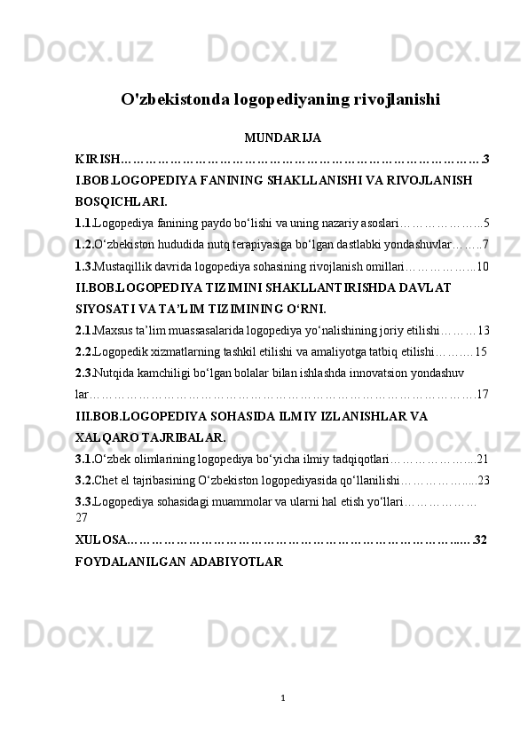 O'zbekistonda logopediyaning rivojlanishi 
MUNDARIJA
KIRISH…………………………………………………………………………….3
I.BOB.LOGOPEDIYA FANINING SHAKLLANISHI VA RIVOJLANISH 
BOSQICHLARI.
1.1. Logopediya fanining paydo bo‘lishi va uning nazariy asoslari………………...5
1.2. O‘zbekiston hududida nutq terapiyasiga bo‘lgan dastlabki yondashuvlar……..7
1.3. Mustaqillik davrida logopediya sohasining rivojlanish omillari……………...10
II.BOB.LOGOPEDIYA TIZIMINI SHAKLLANTIRISHDA DAVLAT 
SIYOSATI VA TA’LIM TIZIMINING O‘RNI.
2.1. Maxsus ta’lim muassasalarida logopediya yo‘nalishining joriy etilishi………13
2.2. Logopedik xizmatlarning tashkil etilishi va amaliyotga tatbiq etilishi…….…15
2.3. Nutqida kamchiligi bo‘lgan bolalar bilan ishlashda innovatsion yondashuv
lar………………………………………………………………………………….17
III.BOB.LOGOPEDIYA SOHASIDA ILMIY IZLANISHLAR VA 
XALQARO TAJRIBALAR.
3.1. O‘zbek olimlarining logopediya bo‘yicha ilmiy tadqiqotlari………………....21
3.2. Chet el tajribasining O‘zbekiston logopediyasida qo‘llanilishi…………….....23
3.3. Logopediya sohasidagi muammolar va ularni hal etish yo‘llari………………
27
XULOSA……………………………………………………………………...….32
FOYDALANILGAN ADABIYOTLAR
1 