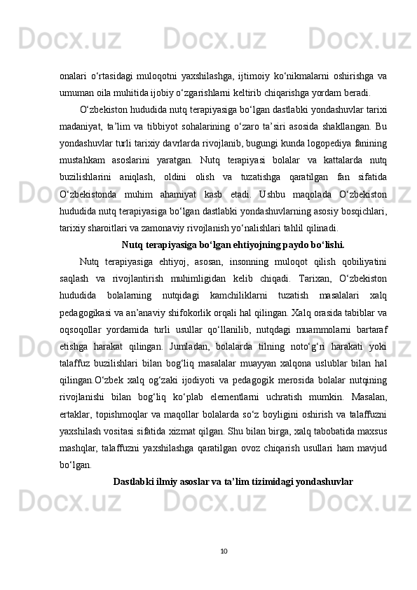 onalari   o‘rtasidagi   muloqotni   yaxshilashga,   ijtimoiy   ko‘nikmalarni   oshirishga   va
umuman oila muhitida ijobiy o‘zgarishlarni keltirib chiqarishga yordam beradi .
O‘zbekiston hududida nutq terapiyasiga bo‘lgan dastlabki yondashuvlar tarixi
madaniyat,   ta’lim   va   tibbiyot   sohalarining   o‘zaro   ta’siri   asosida   shakllangan.   Bu
yondashuvlar turli tarixiy davrlarda rivojlanib, bugungi kunda logopediya fanining
mustahkam   asoslarini   yaratgan.   Nutq   terapiyasi   bolalar   va   kattalarda   nutq
buzilishlarini   aniqlash,   oldini   olish   va   tuzatishga   qaratilgan   fan   sifatida
O‘zbekistonda   muhim   ahamiyat   kasb   etadi.   Ushbu   maqolada   O‘zbekiston
hududida nutq terapiyasiga bo‘lgan dastlabki yondashuvlarning asosiy bosqichlari,
tarixiy sharoitlari va zamonaviy rivojlanish yo‘nalishlari tahlil qilinadi.
Nutq terapiyasiga bo‘lgan ehtiyojning paydo bo‘lishi.
Nutq   terapiyasiga   ehtiyoj,   asosan,   insonning   muloqot   qilish   qobiliyatini
saqlash   va   rivojlantirish   muhimligidan   kelib   chiqadi.   Tarixan,   O‘zbekiston
hududida   bolalarning   nutqidagi   kamchiliklarni   tuzatish   masalalari   xalq
pedagogikasi va an’anaviy shifokorlik orqali hal qilingan. Xalq orasida tabiblar va
oqsoqollar   yordamida   turli   usullar   qo‘llanilib,   nutqdagi   muammolarni   bartaraf
etishga   harakat   qilingan.   Jumladan,   bolalarda   tilning   noto‘g‘ri   harakati   yoki
talaffuz   buzilishlari   bilan   bog‘liq   masalalar   muayyan   xalqona   uslublar   bilan   hal
qilingan.O‘zbek   xalq   og‘zaki   ijodiyoti   va   pedagogik   merosida   bolalar   nutqining
rivojlanishi   bilan   bog‘liq   ko‘plab   elementlarni   uchratish   mumkin.   Masalan,
ertaklar,   topishmoqlar   va   maqollar   bolalarda   so‘z   boyligini   oshirish   va   talaffuzni
yaxshilash vositasi sifatida xizmat qilgan. Shu bilan birga, xalq tabobatida maxsus
mashqlar,   talaffuzni   yaxshilashga   qaratilgan   ovoz   chiqarish   usullari   ham   mavjud
bo‘lgan.
Dastlabki ilmiy asoslar va ta’lim tizimidagi yondashuvlar
10