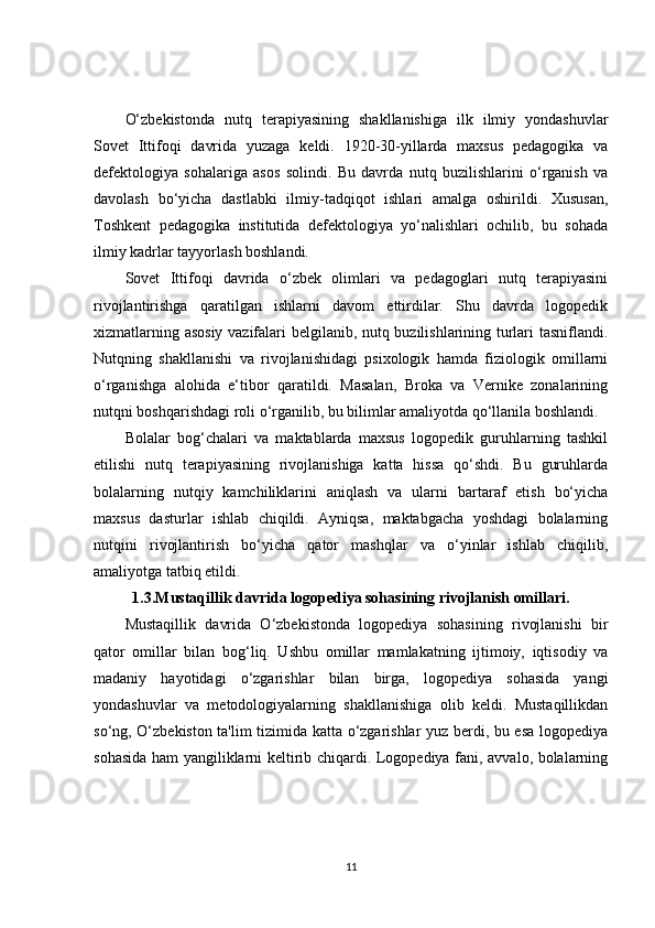 O‘zbekistonda   nutq   terapiyasining   shakllanishiga   ilk   ilmiy   yondashuvlar
Sovet   Ittifoqi   davrida   yuzaga   keldi.   1920-30-yillarda   maxsus   pedagogika   va
defektologiya   sohalariga   asos   solindi.   Bu   davrda   nutq   buzilishlarini   o‘rganish   va
davolash   bo‘yicha   dastlabki   ilmiy-tadqiqot   ishlari   amalga   oshirildi.   Xususan,
Toshkent   pedagogika   institutida   defektologiya   yo‘nalishlari   ochilib,   bu   sohada
ilmiy kadrlar tayyorlash boshlandi.
Sovet   Ittifoqi   davrida   o‘zbek   olimlari   va   pedagoglari   nutq   terapiyasini
rivojlantirishga   qaratilgan   ishlarni   davom   ettirdilar.   Shu   davrda   logopedik
xizmatlarning asosiy  vazifalari belgilanib, nutq buzilishlarining turlari tasniflandi.
Nutqning   shakllanishi   va   rivojlanishidagi   psixologik   hamda   fiziologik   omillarni
o‘rganishga   alohida   e‘tibor   qaratildi.   Masalan,   Broka   va   Vernike   zonalarining
nutqni boshqarishdagi roli o‘rganilib, bu bilimlar amaliyotda qo‘llanila boshlandi.
Bolalar   bog‘chalari   va   maktablarda   maxsus   logopedik   guruhlarning   tashkil
etilishi   nutq   terapiyasining   rivojlanishiga   katta   hissa   qo‘shdi.   Bu   guruhlarda
bolalarning   nutqiy   kamchiliklarini   aniqlash   va   ularni   bartaraf   etish   bo‘yicha
maxsus   dasturlar   ishlab   chiqildi.   Ayniqsa,   maktabgacha   yoshdagi   bolalarning
nutqini   rivojlantirish   bo‘yicha   qator   mashqlar   va   o‘yinlar   ishlab   chiqilib,
amaliyotga tatbiq etildi.
1.3.Mustaqillik davrida logopediya sohasining rivojlanish omillari.
Mustaqillik   davrida   O‘zbekistonda   logopediya   sohasining   rivojlanishi   bir
qator   omillar   bilan   bog‘liq.   Ushbu   omillar   mamlakatning   ijtimoiy,   iqtisodiy   va
madaniy   hayotidagi   o‘zgarishlar   bilan   birga,   logopediya   sohasida   yangi
yondashuvlar   va   metodologiyalarning   shakllanishiga   olib   keldi.   Mustaqillikdan
so‘ng, O‘zbekiston ta'lim tizimida katta o‘zgarishlar yuz berdi, bu esa logopediya
sohasida ham yangiliklarni keltirib chiqardi. Logopediya fani, avvalo, bolalarning
11