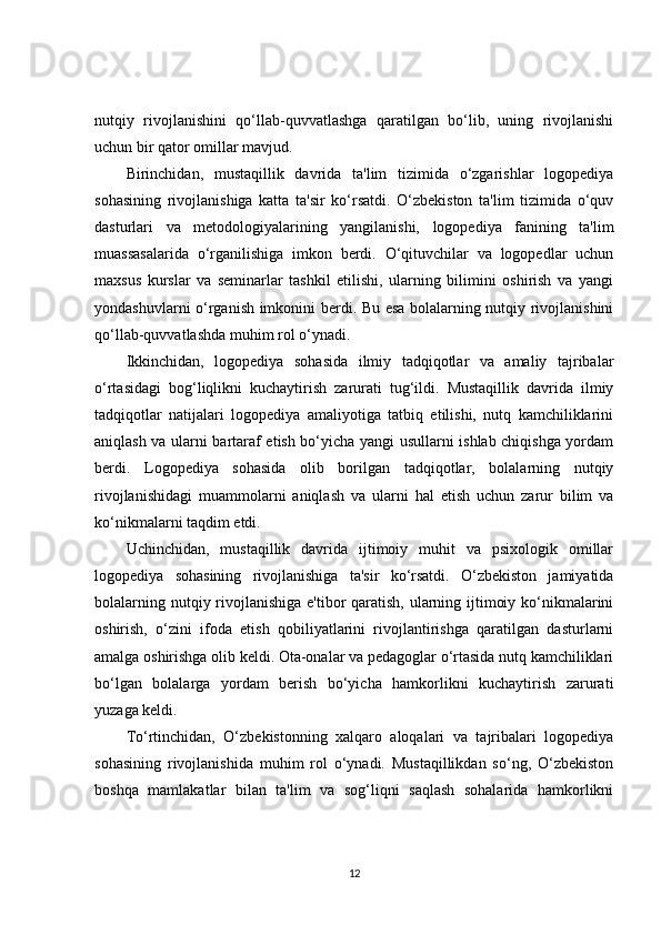 nutqiy   rivojlanishini   qo‘llab-quvvatlashga   qaratilgan   bo‘lib,   uning   rivojlanishi
uchun bir qator omillar mavjud.
Birinchidan,   mustaqillik   davrida   ta'lim   tizimida   o‘zgarishlar   logopediya
sohasining   rivojlanishiga   katta   ta'sir   ko‘rsatdi.   O‘zbekiston   ta'lim   tizimida   o‘quv
dasturlari   va   metodologiyalarining   yangilanishi,   logopediya   fanining   ta'lim
muassasalarida   o‘rganilishiga   imkon   berdi.   O‘qituvchilar   va   logopedlar   uchun
maxsus   kurslar   va   seminarlar   tashkil   etilishi,   ularning   bilimini   oshirish   va   yangi
yondashuvlarni o‘rganish imkonini berdi. Bu esa bolalarning nutqiy rivojlanishini
qo‘llab-quvvatlashda muhim rol o‘ynadi.
Ikkinchidan,   logopediya   sohasida   ilmiy   tadqiqotlar   va   amaliy   tajribalar
o‘rtasidagi   bog‘liqlikni   kuchaytirish   zarurati   tug‘ildi.   Mustaqillik   davrida   ilmiy
tadqiqotlar   natijalari   logopediya   amaliyotiga   tatbiq   etilishi,   nutq   kamchiliklarini
aniqlash va ularni bartaraf etish bo‘yicha yangi usullarni ishlab chiqishga yordam
berdi.   Logopediya   sohasida   olib   borilgan   tadqiqotlar,   bolalarning   nutqiy
rivojlanishidagi   muammolarni   aniqlash   va   ularni   hal   etish   uchun   zarur   bilim   va
ko‘nikmalarni taqdim etdi.
Uchinchidan,   mustaqillik   davrida   ijtimoiy   muhit   va   psixologik   omillar
logopediya   sohasining   rivojlanishiga   ta'sir   ko‘rsatdi.   O‘zbekiston   jamiyatida
bolalarning nutqiy rivojlanishiga e'tibor qaratish, ularning ijtimoiy ko‘nikmalarini
oshirish,   o‘zini   ifoda   etish   qobiliyatlarini   rivojlantirishga   qaratilgan   dasturlarni
amalga oshirishga olib keldi. Ota-onalar va pedagoglar o‘rtasida nutq kamchiliklari
bo‘lgan   bolalarga   yordam   berish   bo‘yicha   hamkorlikni   kuchaytirish   zarurati
yuzaga keldi.
To‘rtinchidan,   O‘zbekistonning   xalqaro   aloqalari   va   tajribalari   logopediya
sohasining   rivojlanishida   muhim   rol   o‘ynadi.   Mustaqillikdan   so‘ng,   O‘zbekiston
boshqa   mamlakatlar   bilan   ta'lim   va   sog‘liqni   saqlash   sohalarida   hamkorlikni
12