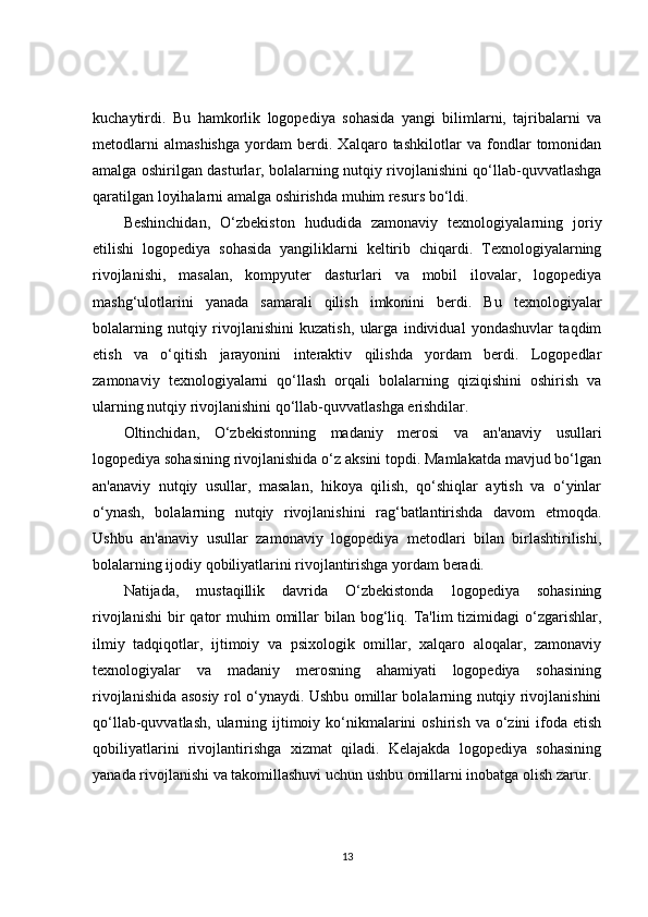 kuchaytirdi.   Bu   hamkorlik   logopediya   sohasida   yangi   bilimlarni,   tajribalarni   va
metodlarni   almashishga   yordam   berdi.   Xalqaro   tashkilotlar   va   fondlar   tomonidan
amalga oshirilgan dasturlar, bolalarning nutqiy rivojlanishini qo‘llab-quvvatlashga
qaratilgan loyihalarni amalga oshirishda muhim resurs bo‘ldi.
Beshinchidan,   O‘zbekiston   hududida   zamonaviy   texnologiyalarning   joriy
etilishi   logopediya   sohasida   yangiliklarni   keltirib   chiqardi.   Texnologiyalarning
rivojlanishi,   masalan,   kompyuter   dasturlari   va   mobil   ilovalar,   logopediya
mashg‘ulotlarini   yanada   samarali   qilish   imkonini   berdi.   Bu   texnologiyalar
bolalarning   nutqiy   rivojlanishini   kuzatish,   ularga   individual   yondashuvlar   taqdim
etish   va   o‘qitish   jarayonini   interaktiv   qilishda   yordam   berdi.   Logopedlar
zamonaviy   texnologiyalarni   qo‘llash   orqali   bolalarning   qiziqishini   oshirish   va
ularning nutqiy rivojlanishini qo‘llab-quvvatlashga erishdilar.
Oltinchidan,   O‘zbekistonning   madaniy   merosi   va   an'anaviy   usullari
logopediya sohasining rivojlanishida o‘z aksini topdi. Mamlakatda mavjud bo‘lgan
an'anaviy   nutqiy   usullar,   masalan,   hikoya   qilish,   qo‘shiqlar   aytish   va   o‘yinlar
o‘ynash,   bolalarning   nutqiy   rivojlanishini   rag‘batlantirishda   davom   etmoqda.
Ushbu   an'anaviy   usullar   zamonaviy   logopediya   metodlari   bilan   birlashtirilishi,
bolalarning ijodiy qobiliyatlarini rivojlantirishga yordam beradi.
Natijada,   mustaqillik   davrida   O‘zbekistonda   logopediya   sohasining
rivojlanishi  bir  qator  muhim   omillar  bilan  bog‘liq.  Ta'lim  tizimidagi  o‘zgarishlar,
ilmiy   tadqiqotlar,   ijtimoiy   va   psixologik   omillar,   xalqaro   aloqalar,   zamonaviy
texnologiyalar   va   madaniy   merosning   ahamiyati   logopediya   sohasining
rivojlanishida asosiy rol o‘ynaydi. Ushbu omillar bolalarning nutqiy rivojlanishini
qo‘llab-quvvatlash,  ularning ijtimoiy ko‘nikmalarini   oshirish  va o‘zini  ifoda  etish
qobiliyatlarini   rivojlantirishga   xizmat   qiladi.   Kelajakda   logopediya   sohasining
yanada rivojlanishi va takomillashuvi uchun ushbu omillarni inobatga olish zarur.
13 