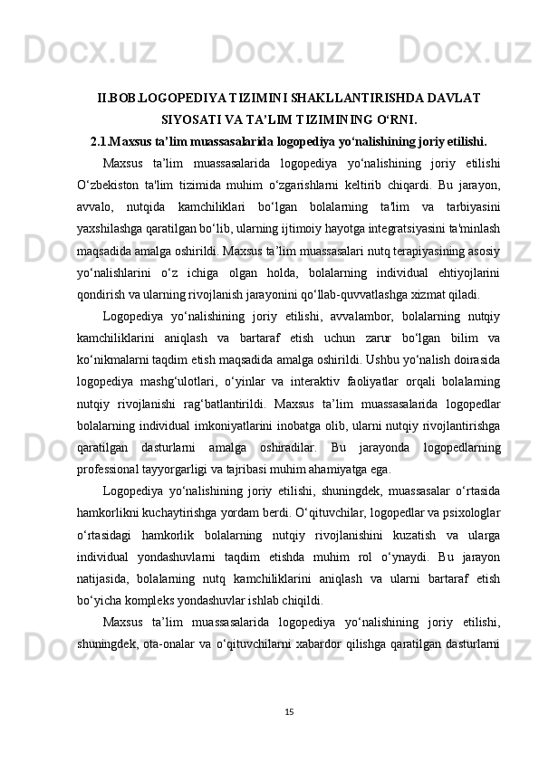 II.BOB.LOGOPEDIYA TIZIMINI SHAKLLANTIRISHDA DAVLAT
SIYOSATI VA TA’LIM TIZIMINING O‘RNI.
2.1.Maxsus ta’lim muassasalarida logopediya yo‘nalishining joriy etilishi.
Maxsus   ta’lim   muassasalarida   logopediya   yo‘nalishining   joriy   etilishi
O‘zbekiston   ta'lim   tizimida   muhim   o‘zgarishlarni   keltirib   chiqardi.   Bu   jarayon,
avvalo,   nutqida   kamchiliklari   bo‘lgan   bolalarning   ta'lim   va   tarbiyasini
yaxshilashga qaratilgan bo‘lib, ularning ijtimoiy hayotga integratsiyasini ta'minlash
maqsadida amalga oshirildi. Maxsus ta’lim muassasalari nutq terapiyasining asosiy
yo‘nalishlarini   o‘z   ichiga   olgan   holda,   bolalarning   individual   ehtiyojlarini
qondirish va ularning rivojlanish jarayonini qo‘llab-quvvatlashga xizmat qiladi.
Logopediya   yo‘nalishining   joriy   etilishi,   avvalambor,   bolalarning   nutqiy
kamchiliklarini   aniqlash   va   bartaraf   etish   uchun   zarur   bo‘lgan   bilim   va
ko‘nikmalarni taqdim etish maqsadida amalga oshirildi. Ushbu yo‘nalish doirasida
logopediya   mashg‘ulotlari,   o‘yinlar   va   interaktiv   faoliyatlar   orqali   bolalarning
nutqiy   rivojlanishi   rag‘batlantirildi.   Maxsus   ta’lim   muassasalarida   logopedlar
bolalarning individual imkoniyatlarini inobatga olib, ularni nutqiy rivojlantirishga
qaratilgan   dasturlarni   amalga   oshiradilar.   Bu   jarayonda   logopedlarning
professional tayyorgarligi va tajribasi muhim ahamiyatga ega.
Logopediya   yo‘nalishining   joriy   etilishi,   shuningdek,   muassasalar   o‘rtasida
hamkorlikni kuchaytirishga yordam berdi. O‘qituvchilar, logopedlar va psixologlar
o‘rtasidagi   hamkorlik   bolalarning   nutqiy   rivojlanishini   kuzatish   va   ularga
individual   yondashuvlarni   taqdim   etishda   muhim   rol   o‘ynaydi.   Bu   jarayon
natijasida,   bolalarning   nutq   kamchiliklarini   aniqlash   va   ularni   bartaraf   etish
bo‘yicha kompleks yondashuvlar ishlab chiqildi.
Maxsus   ta’lim   muassasalarida   logopediya   yo‘nalishining   joriy   etilishi,
shuningdek,   ota-onalar   va   o‘qituvchilarni   xabardor   qilishga   qaratilgan   dasturlarni
15 