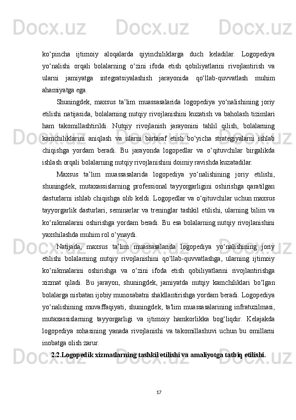 ko‘pincha   ijtimoiy   aloqalarda   qiyinchiliklarga   duch   keladilar.   Logopediya
yo‘nalishi   orqali   bolalarning   o‘zini   ifoda   etish   qobiliyatlarini   rivojlantirish   va
ularni   jamiyatga   integratsiyalashish   jarayonida   qo‘llab-quvvatlash   muhim
ahamiyatga ega.
Shuningdek,   maxsus   ta’lim   muassasalarida   logopediya   yo‘nalishining   joriy
etilishi   natijasida,   bolalarning   nutqiy   rivojlanishini   kuzatish   va   baholash   tizimlari
ham   takomillashtirildi.   Nutqiy   rivojlanish   jarayonini   tahlil   qilish,   bolalarning
kamchiliklarini   aniqlash   va   ularni   bartaraf   etish   bo‘yicha   strategiyalarni   ishlab
chiqishga   yordam   beradi.   Bu   jarayonda   logopedlar   va   o‘qituvchilar   birgalikda
ishlash orqali bolalarning nutqiy rivojlanishini doimiy ravishda kuzatadilar.
Maxsus   ta’lim   muassasalarida   logopediya   yo‘nalishining   joriy   etilishi,
shuningdek,   mutaxassislarning   professional   tayyorgarligini   oshirishga   qaratilgan
dasturlarni ishlab chiqishga olib keldi. Logopedlar va o‘qituvchilar uchun maxsus
tayyorgarlik   dasturlari,   seminarlar   va   treninglar   tashkil   etilishi,   ularning   bilim   va
ko‘nikmalarini oshirishga yordam beradi. Bu esa bolalarning nutqiy rivojlanishini
yaxshilashda muhim rol o‘ynaydi.
Natijada,   maxsus   ta’lim   muassasalarida   logopediya   yo‘nalishining   joriy
etilishi   bolalarning   nutqiy   rivojlanishini   qo‘llab-quvvatlashga,   ularning   ijtimoiy
ko‘nikmalarini   oshirishga   va   o‘zini   ifoda   etish   qobiliyatlarini   rivojlantirishga
xizmat   qiladi.   Bu   jarayon,   shuningdek,   jamiyatda   nutqiy   kamchiliklari   bo‘lgan
bolalarga nisbatan ijobiy munosabatni shakllantirishga yordam beradi. Logopediya
yo‘nalishining   muvaffaqiyati,   shuningdek,   ta'lim   muassasalarining   infratuzilmasi,
mutaxassislarning   tayyorgarligi   va   ijtimoiy   hamkorlikka   bog‘liqdir.   Kelajakda
logopediya   sohasining   yanada   rivojlanishi   va   takomillashuvi   uchun   bu   omillarni
inobatga olish zarur.
2.2.Logopedik xizmatlarning tashkil etilishi va amaliyotga tatbiq etilishi.
17 