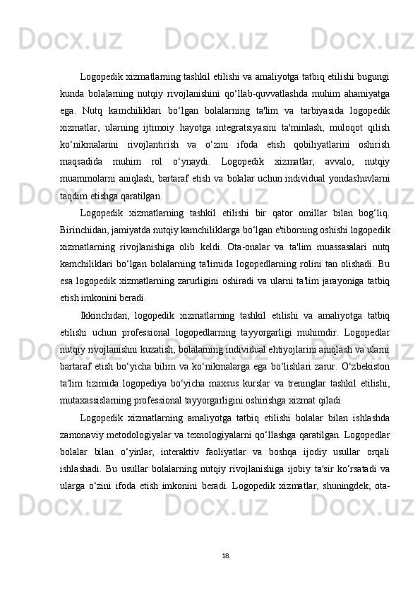 Logopedik xizmatlarning tashkil etilishi va amaliyotga tatbiq etilishi bugungi
kunda   bolalarning   nutqiy   rivojlanishini   qo‘llab-quvvatlashda   muhim   ahamiyatga
ega.   Nutq   kamchiliklari   bo‘lgan   bolalarning   ta'lim   va   tarbiyasida   logopedik
xizmatlar,   ularning   ijtimoiy   hayotga   integratsiyasini   ta'minlash,   muloqot   qilish
ko‘nikmalarini   rivojlantirish   va   o‘zini   ifoda   etish   qobiliyatlarini   oshirish
maqsadida   muhim   rol   o‘ynaydi.   Logopedik   xizmatlar,   avvalo,   nutqiy
muammolarni   aniqlash,  bartaraf   etish  va bolalar   uchun individual   yondashuvlarni
taqdim etishga qaratilgan.
Logopedik   xizmatlarning   tashkil   etilishi   bir   qator   omillar   bilan   bog‘liq.
Birinchidan, jamiyatda nutqiy kamchiliklarga bo‘lgan e'tiborning oshishi logopedik
xizmatlarning   rivojlanishiga   olib   keldi.   Ota-onalar   va   ta'lim   muassasalari   nutq
kamchiliklari   bo‘lgan   bolalarning   ta'limida   logopedlarning   rolini   tan   olishadi.   Bu
esa  logopedik  xizmatlarning  zarurligini  oshiradi  va  ularni   ta'lim  jarayoniga  tatbiq
etish imkonini beradi.
Ikkinchidan,   logopedik   xizmatlarning   tashkil   etilishi   va   amaliyotga   tatbiq
etilishi   uchun   professional   logopedlarning   tayyorgarligi   muhimdir.   Logopedlar
nutqiy rivojlanishni kuzatish, bolalarning individual ehtiyojlarini aniqlash va ularni
bartaraf   etish   bo‘yicha   bilim   va   ko‘nikmalarga   ega   bo‘lishlari   zarur.   O‘zbekiston
ta'lim   tizimida   logopediya   bo‘yicha   maxsus   kurslar   va   treninglar   tashkil   etilishi,
mutaxassislarning professional tayyorgarligini oshirishga xizmat qiladi.
Logopedik   xizmatlarning   amaliyotga   tatbiq   etilishi   bolalar   bilan   ishlashda
zamonaviy metodologiyalar va texnologiyalarni qo‘llashga qaratilgan. Logopedlar
bolalar   bilan   o‘yinlar,   interaktiv   faoliyatlar   va   boshqa   ijodiy   usullar   orqali
ishlashadi.   Bu   usullar   bolalarning   nutqiy   rivojlanishiga   ijobiy   ta'sir   ko‘rsatadi   va
ularga   o‘zini   ifoda   etish   imkonini   beradi.   Logopedik   xizmatlar,   shuningdek,   ota-
18