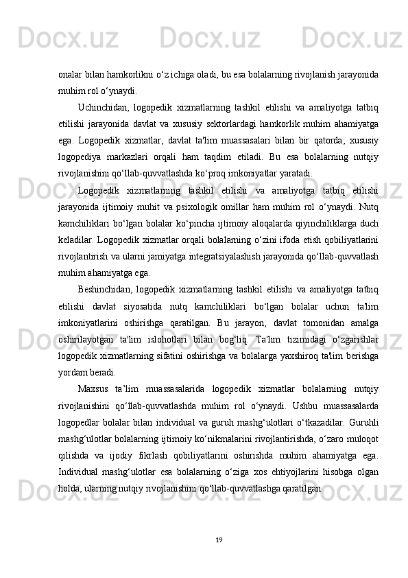 onalar bilan hamkorlikni o‘z ichiga oladi, bu esa bolalarning rivojlanish jarayonida
muhim rol o‘ynaydi.
Uchinchidan,   logopedik   xizmatlarning   tashkil   etilishi   va   amaliyotga   tatbiq
etilishi   jarayonida   davlat   va   xususiy   sektorlardagi   hamkorlik   muhim   ahamiyatga
ega.   Logopedik   xizmatlar,   davlat   ta'lim   muassasalari   bilan   bir   qatorda,   xususiy
logopediya   markazlari   orqali   ham   taqdim   etiladi.   Bu   esa   bolalarning   nutqiy
rivojlanishini qo‘llab-quvvatlashda ko‘proq imkoniyatlar yaratadi.
Logopedik   xizmatlarning   tashkil   etilishi   va   amaliyotga   tatbiq   etilishi
jarayonida   ijtimoiy   muhit   va   psixologik   omillar   ham   muhim   rol   o‘ynaydi.   Nutq
kamchiliklari   bo‘lgan   bolalar   ko‘pincha   ijtimoiy   aloqalarda   qiyinchiliklarga   duch
keladilar. Logopedik xizmatlar orqali bolalarning o‘zini ifoda etish qobiliyatlarini
rivojlantirish va ularni jamiyatga integratsiyalashish jarayonida qo‘llab-quvvatlash
muhim ahamiyatga ega.
Beshinchidan,   logopedik   xizmatlarning   tashkil   etilishi   va   amaliyotga   tatbiq
etilishi   davlat   siyosatida   nutq   kamchiliklari   bo‘lgan   bolalar   uchun   ta'lim
imkoniyatlarini   oshirishga   qaratilgan.   Bu   jarayon,   davlat   tomonidan   amalga
oshirilayotgan   ta'lim   islohotlari   bilan   bog‘liq.   Ta'lim   tizimidagi   o‘zgarishlar
logopedik xizmatlarning sifatini oshirishga va bolalarga yaxshiroq ta'lim berishga
yordam beradi.
Maxsus   ta’lim   muassasalarida   logopedik   xizmatlar   bolalarning   nutqiy
rivojlanishini   qo‘llab-quvvatlashda   muhim   rol   o‘ynaydi.   Ushbu   muassasalarda
logopedlar   bolalar   bilan   individual   va   guruh   mashg‘ulotlari   o‘tkazadilar.   Guruhli
mashg‘ulotlar bolalarning ijtimoiy ko‘nikmalarini rivojlantirishda, o‘zaro muloqot
qilishda   va   ijodiy   fikrlash   qobiliyatlarini   oshirishda   muhim   ahamiyatga   ega.
Individual   mashg‘ulotlar   esa   bolalarning   o‘ziga   xos   ehtiyojlarini   hisobga   olgan
holda, ularning nutqiy rivojlanishini qo‘llab-quvvatlashga qaratilgan.
19 