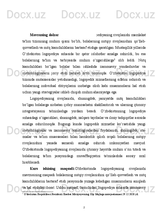 KIRISH
Mavzuning dolzarbligi :O'zbekistonda logopediyaning rivojlanishi mamlakat
ta'lim   tizimining   muhim   qismi   bo‘lib,   bolalarning   nutqiy   rivojlanishini   qo‘llab-
quvvatlash va nutq kamchiliklarini bartaraf etishga qaratilgan. Mustaqillik yillarida
O‘zbekiston   logopediya   sohasida   bir   qator   islohotlar   amalga   oshirildi,   bu   esa
bolalarning   ta'lim   va   tarbiyasida   muhim   o‘zgarishlarga 1
  olib   keldi.   Nutq
kamchiliklari   bo‘lgan   bolalar   bilan   ishlashda   zamonaviy   yondashuvlar   va
metodologiyalarni   joriy   etish   zarurati   ortib   bormoqda.   O‘zbekiston   logopediya
tizimida   mutaxassislar   yetishmasligi,   logopedik   xizmatlarning   sifatini   oshirish   va
bolalarning   individual   ehtiyojlarini   inobatga   olish   kabi   muammolarni   hal   etish
uchun yangi strategiyalar ishlab chiqish muhim ahamiyatga ega.
Logopediyaning   rivojlanishi,   shuningdek,   jamiyatda   nutq   kamchiliklari
bo‘lgan   bolalarga   nisbatan   ijobiy   munosabatni   shakllantirish   va   ularning   ijtimoiy
integratsiyasini   ta'minlashga   yordam   beradi.   O‘zbekistonning   logopediya
sohasidagi o‘zgarishlari, shuningdek, xalqaro tajribalar va ilmiy tadqiqotlar asosida
amalga   oshirilmoqda.   Bugungi   kunda   logopedik   xizmatlar   ko‘rsatishda   yangi
metodologiyalar   va   zamonaviy   texnologiyalardan   foydalanish,   shuningdek,   ota-
onalar   va   ta'lim   muassasalari   bilan   hamkorlik   qilish   orqali   bolalarning   nutqiy
rivojlanishini   yanada   samarali   amalga   oshirish   imkoniyatlari   mavjud.
O'zbekistonda logopediyaning rivojlanishi ijtimoiy hayotda muhim o‘rin tutadi va
bolalarning   ta'lim   jarayonidagi   muvaffaqiyatini   ta'minlashda   asosiy   omil
hisoblanadi.
Kurs   ishining   maqsadi: O'zbekistonda   logopediyaning   rivojlanishi
mavzusining maqsadi  bolalarning nutqiy rivojlanishini qo‘llab-quvvatlash va nutq
kamchiliklarini  bartaraf  etish jarayonida yuzaga keladigan muammolarni  aniqlash
va hal etishdan iborat. Ushbu maqsad, birinchidan, logopediya sohasida zamonaviy
1
 O’zbekiston Respublikasi Prezidenti Shavkat Mirziyoyevning Oliy Majlisga murojaatnomasi 29.12.2020 yil. 
2 