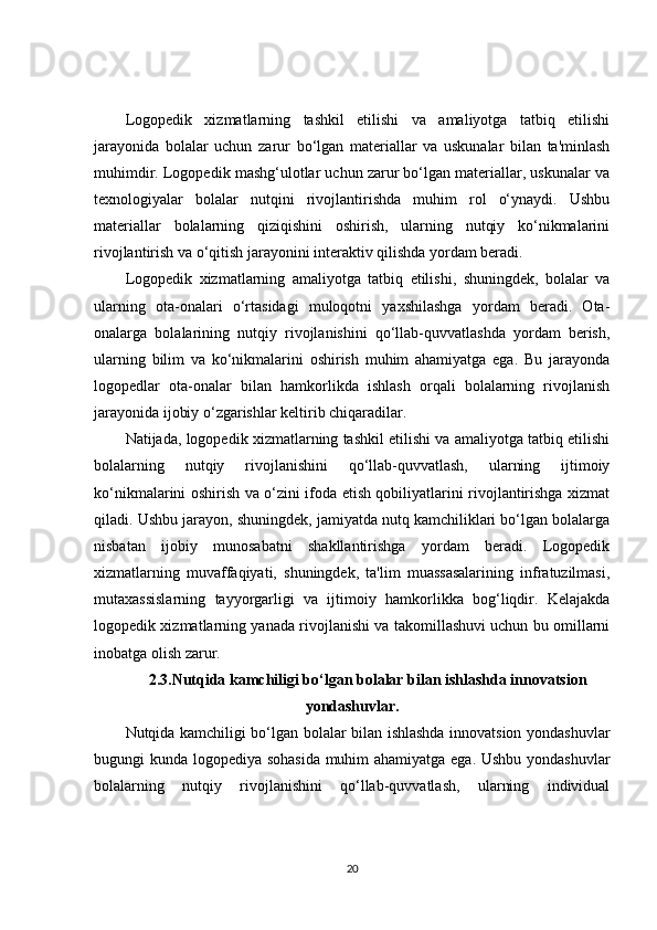 Logopedik   xizmatlarning   tashkil   etilishi   va   amaliyotga   tatbiq   etilishi
jarayonida   bolalar   uchun   zarur   bo‘lgan   materiallar   va   uskunalar   bilan   ta'minlash
muhimdir. Logopedik mashg‘ulotlar uchun zarur bo‘lgan materiallar, uskunalar va
texnologiyalar   bolalar   nutqini   rivojlantirishda   muhim   rol   o‘ynaydi.   Ushbu
materiallar   bolalarning   qiziqishini   oshirish,   ularning   nutqiy   ko‘nikmalarini
rivojlantirish va o‘qitish jarayonini interaktiv qilishda yordam beradi.
Logopedik   xizmatlarning   amaliyotga   tatbiq   etilishi,   shuningdek,   bolalar   va
ularning   ota-onalari   o‘rtasidagi   muloqotni   yaxshilashga   yordam   beradi.   Ota-
onalarga   bolalarining   nutqiy   rivojlanishini   qo‘llab-quvvatlashda   yordam   berish,
ularning   bilim   va   ko‘nikmalarini   oshirish   muhim   ahamiyatga   ega.   Bu   jarayonda
logopedlar   ota-onalar   bilan   hamkorlikda   ishlash   orqali   bolalarning   rivojlanish
jarayonida ijobiy o‘zgarishlar keltirib chiqaradilar.
Natijada, logopedik xizmatlarning tashkil etilishi va amaliyotga tatbiq etilishi
bolalarning   nutqiy   rivojlanishini   qo‘llab-quvvatlash,   ularning   ijtimoiy
ko‘nikmalarini oshirish va o‘zini ifoda etish qobiliyatlarini rivojlantirishga xizmat
qiladi. Ushbu jarayon, shuningdek, jamiyatda nutq kamchiliklari bo‘lgan bolalarga
nisbatan   ijobiy   munosabatni   shakllantirishga   yordam   beradi.   Logopedik
xizmatlarning   muvaffaqiyati,   shuningdek,   ta'lim   muassasalarining   infratuzilmasi,
mutaxassislarning   tayyorgarligi   va   ijtimoiy   hamkorlikka   bog‘liqdir.   Kelajakda
logopedik xizmatlarning yanada rivojlanishi va takomillashuvi uchun bu omillarni
inobatga olish zarur.
2.3.Nutqida kamchiligi bo‘lgan bolalar bilan ishlashda innovatsion
yondashuvlar.
Nutqida kamchiligi bo‘lgan bolalar bilan ishlashda innovatsion yondashuvlar
bugungi kunda logopediya sohasida muhim ahamiyatga ega. Ushbu yondashuvlar
bolalarning   nutqiy   rivojlanishini   qo‘llab-quvvatlash,   ularning   individual
20 
