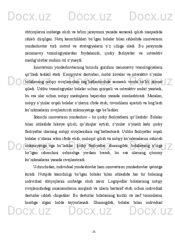 ehtiyojlarini  inobatga olish  va ta'lim  jarayonini  yanada samarali  qilish  maqsadida
ishlab   chiqilgan.   Nutq   kamchiliklari   bo‘lgan   bolalar   bilan   ishlashda   innovatsion
yondashuvlar   turli   metod   va   strategiyalarni   o‘z   ichiga   oladi.   Bu   jarayonda
zamonaviy   texnologiyalardan   foydalanish,   ijodiy   faoliyatlar   va   interaktiv
mashg‘ulotlar muhim rol o‘ynaydi.
Innovatsion   yondashuvlarning   birinchi   guruhini   zamonaviy   texnologiyalarni
qo‘llash   tashkil   etadi.   Kompyuter   dasturlari,   mobil   ilovalar   va   interaktiv   o‘yinlar
bolalarning   nutqiy   rivojlanishini   rag‘batlantirishda   samarali   vosita   bo‘lib   xizmat
qiladi.   Ushbu   texnologiyalar   bolalar   uchun   qiziqarli   va   interaktiv   muhit   yaratadi,
bu   esa   ular   uchun   nutqiy   mashqlarni   bajarishni   yanada   osonlashtiradi.   Masalan,
nutqiy o‘yinlar orqali bolalar o‘zlarini ifoda etish, tovushlarni ajratish va bog‘lash
ko‘nikmalarini rivojlantirish imkoniyatiga ega bo‘ladilar.
Ikkinchi  innovatsion  yondashuv – bu ijodiy faoliyatlarni  qo‘llashdir. Bolalar
bilan   ishlashda   hikoya   qilish,   qo‘shiqlar   aytish,   o‘yinlar   o‘ynash   kabi   ijodiy
faoliyatlar   ularning   nutqiy   rivojlanishini   rag‘batlantiradi.   Ushbu   faoliyatlar   orqali
bolalar o‘zlarini erkin ifoda etish, muloqot qilish va nutqiy ko‘nikmalarini oshirish
imkoniyatiga   ega   bo‘ladilar.   Ijodiy   faoliyatlar,   shuningdek,   bolalarning   o‘ziga
bo‘lgan   ishonchini   oshirishga   yordam   beradi,   bu   esa   ularning   ijtimoiy
ko‘nikmalarini yanada rivojlantiradi.
Uchinchidan, individual yondashuvlar ham innovatsion yondashuvlar qatoriga
kiradi.   Nutqida   kamchiligi   bo‘lgan   bolalar   bilan   ishlashda   har   bir   bolaning
individual   ehtiyojlarini   inobatga   olish   zarur.   Logopedlar   bolalarning   nutqiy
rivojlanishidagi   muammolarini   aniqlash   va   ularni   bartaraf   etish   uchun   individual
dasturlar   ishlab   chiqadilar.   Bu   dasturlar   bolalarning   kuchli   va   zaif   tomonlarini
hisobga   olgan   holda   tayyorlanadi.   Shuningdek,   bolalar   bilan   individual
21