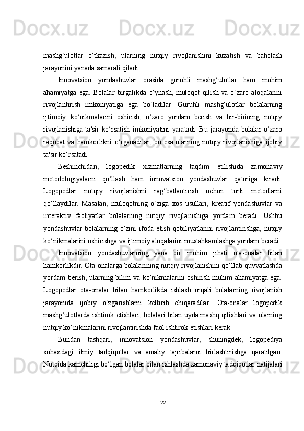 mashg‘ulotlar   o‘tkazish,   ularning   nutqiy   rivojlanishini   kuzatish   va   baholash
jarayonini yanada samarali qiladi.
Innovatsion   yondashuvlar   orasida   guruhli   mashg‘ulotlar   ham   muhim
ahamiyatga   ega.   Bolalar   birgalikda   o‘ynash,   muloqot   qilish   va   o‘zaro   aloqalarini
rivojlantirish   imkoniyatiga   ega   bo‘ladilar.   Guruhli   mashg‘ulotlar   bolalarning
ijtimoiy   ko‘nikmalarini   oshirish,   o‘zaro   yordam   berish   va   bir-birining   nutqiy
rivojlanishiga   ta'sir   ko‘rsatish   imkoniyatini   yaratadi.   Bu   jarayonda   bolalar   o‘zaro
raqobat   va   hamkorlikni   o‘rganadilar,   bu   esa   ularning   nutqiy   rivojlanishiga   ijobiy
ta'sir ko‘rsatadi.
Beshinchidan,   logopedik   xizmatlarning   taqdim   etilishida   zamonaviy
metodologiyalarni   qo‘llash   ham   innovatsion   yondashuvlar   qatoriga   kiradi.
Logopedlar   nutqiy   rivojlanishni   rag‘batlantirish   uchun   turli   metodlarni
qo‘llaydilar.   Masalan,   muloqotning   o‘ziga   xos   usullari,   kreatif   yondashuvlar   va
interaktiv   faoliyatlar   bolalarning   nutqiy   rivojlanishiga   yordam   beradi.   Ushbu
yondashuvlar   bolalarning   o‘zini   ifoda   etish   qobiliyatlarini   rivojlantirishga,   nutqiy
ko‘nikmalarini oshirishga va ijtimoiy aloqalarini mustahkamlashga yordam beradi.
Innovatsion   yondashuvlarning   yana   bir   muhim   jihati   ota-onalar   bilan
hamkorlikdir. Ota-onalarga bolalarining nutqiy rivojlanishini qo‘llab-quvvatlashda
yordam berish, ularning bilim va ko‘nikmalarini oshirish muhim ahamiyatga ega.
Logopedlar   ota-onalar   bilan   hamkorlikda   ishlash   orqali   bolalarning   rivojlanish
jarayonida   ijobiy   o‘zgarishlarni   keltirib   chiqaradilar.   Ota-onalar   logopedik
mashg‘ulotlarda ishtirok etishlari, bolalari bilan uyda mashq qilishlari va ularning
nutqiy ko‘nikmalarini rivojlantirishda faol ishtirok etishlari kerak.
Bundan   tashqari,   innovatsion   yondashuvlar,   shuningdek,   logopediya
sohasidagi   ilmiy   tadqiqotlar   va   amaliy   tajribalarni   birlashtirishga   qaratilgan.
Nutqida kamchiligi bo‘lgan bolalar bilan ishlashda zamonaviy tadqiqotlar natijalari
22 