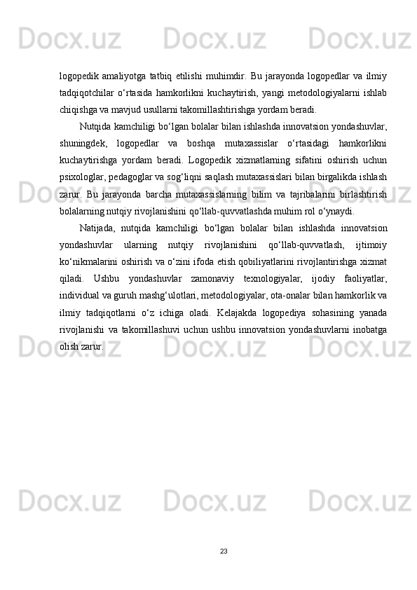 logopedik   amaliyotga   tatbiq   etilishi   muhimdir.   Bu   jarayonda   logopedlar   va   ilmiy
tadqiqotchilar   o‘rtasida   hamkorlikni   kuchaytirish,   yangi   metodologiyalarni   ishlab
chiqishga va mavjud usullarni takomillashtirishga yordam beradi.
Nutqida kamchiligi bo‘lgan bolalar bilan ishlashda innovatsion yondashuvlar,
shuningdek,   logopedlar   va   boshqa   mutaxassislar   o‘rtasidagi   hamkorlikni
kuchaytirishga   yordam   beradi.   Logopedik   xizmatlarning   sifatini   oshirish   uchun
psixologlar, pedagoglar va sog‘liqni saqlash mutaxassislari bilan birgalikda ishlash
zarur.   Bu   jarayonda   barcha   mutaxassislarning   bilim   va   tajribalarini   birlashtirish
bolalarning nutqiy rivojlanishini qo‘llab-quvvatlashda muhim rol o‘ynaydi.
Natijada,   nutqida   kamchiligi   bo‘lgan   bolalar   bilan   ishlashda   innovatsion
yondashuvlar   ularning   nutqiy   rivojlanishini   qo‘llab-quvvatlash,   ijtimoiy
ko‘nikmalarini oshirish va o‘zini ifoda etish qobiliyatlarini rivojlantirishga xizmat
qiladi.   Ushbu   yondashuvlar   zamonaviy   texnologiyalar,   ijodiy   faoliyatlar,
individual va guruh mashg‘ulotlari, metodologiyalar, ota-onalar bilan hamkorlik va
ilmiy   tadqiqotlarni   o‘z   ichiga   oladi.   Kelajakda   logopediya   sohasining   yanada
rivojlanishi   va   takomillashuvi   uchun   ushbu   innovatsion   yondashuvlarni   inobatga
olish zarur.
23