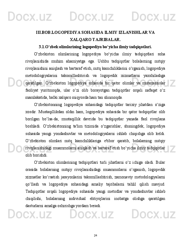 III.BOB.LOGOPEDIYA SOHASIDA ILMIY IZLANISHLAR VA
XALQARO TAJRIBALAR.
3.1.O‘zbek olimlarining logopediya bo‘yicha ilmiy tadqiqotlari.
O‘zbekiston   olimlarining   logopediya   bo‘yicha   ilmiy   tadqiqotlari   soha
rivojlanishida   muhim   ahamiyatga   ega.   Ushbu   tadqiqotlar   bolalarning   nutqiy
rivojlanishini aniqlash va bartaraf etish, nutq kamchiliklarini o‘rganish, logopediya
metodologiyalarini   takomillashtirish   va   logopedik   xizmatlarni   yaxshilashga
qaratilgan.   O‘zbekiston   logopediya   sohasida   bir   qator   olimlar   va   mutaxassislar
faoliyat   yuritmoqda,   ular   o‘zi   olib   borayotgan   tadqiqotlar   orqali   nafaqat   o‘z
mamlakatida, balki xalqaro miqyosda ham tan olinmoqda.
O‘zbekistonning   logopediya   sohasidagi   tadqiqotlar   tarixiy   jihatdan   o‘ziga
xosdir.   Mustaqillikdan   oldin   ham,   logopediya   sohasida   bir   qator   tadqiqotlar   olib
borilgan   bo‘lsa-da,   mustaqillik   davrida   bu   tadqiqotlar   yanada   faol   rivojlana
boshladi.   O‘zbekistonning   ta'lim   tizimida   o‘zgarishlar,   shuningdek,   logopediya
sohasida   yangi   yondashuvlar   va   metodologiyalarni   ishlab   chiqishga   olib   keldi.
O‘zbekiston   olimlari   nutq   kamchiliklariga   e'tibor   qaratib,   bolalarning   nutqiy
rivojlanishidagi muammolarni aniqlash va bartaraf etish bo‘yicha ilmiy tadqiqotlar
olib borishdi.
O‘zbekiston   olimlarining   tadqiqotlari   turli   jihatlarni   o‘z   ichiga   oladi.   Bular
orasida   bolalarning   nutqiy   rivojlanishidagi   muammolarni   o‘rganish,   logopedik
xizmatlar   ko‘rsatish   jarayonlarini   takomillashtirish,   zamonaviy   metodologiyalarni
qo‘llash   va   logopediya   sohasidagi   amaliy   tajribalarni   tahlil   qilish   mavjud.
Tadqiqotlar   orqali   logopediya   sohasida   yangi   metodlar   va   yondashuvlar   ishlab
chiqilishi,   bolalarning   individual   ehtiyojlarini   inobatga   olishga   qaratilgan
dasturlarni amalga oshirishga yordam beradi.
24 