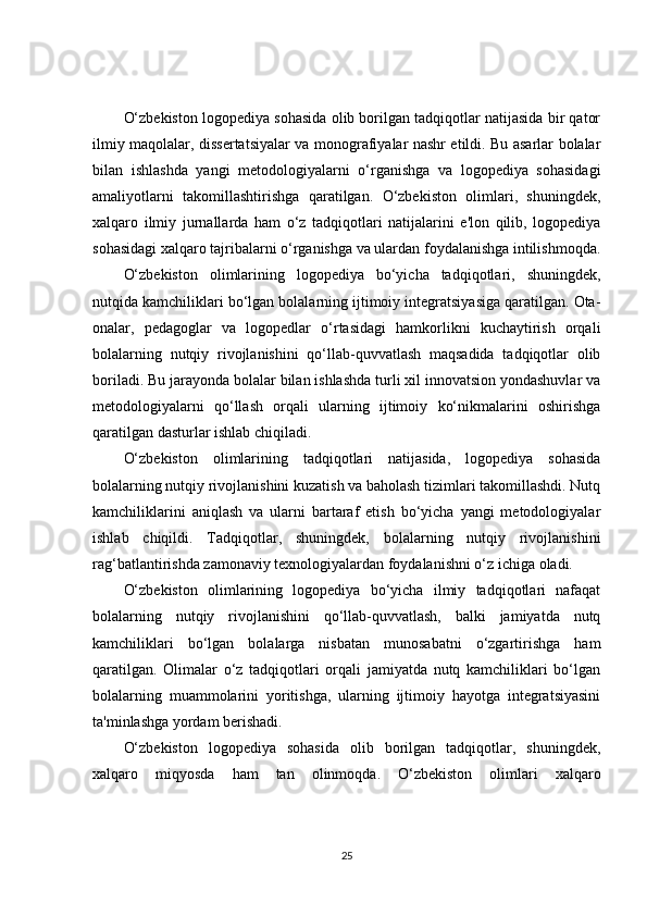 O‘zbekiston logopediya sohasida olib borilgan tadqiqotlar natijasida bir qator
ilmiy maqolalar, dissertatsiyalar va monografiyalar nashr etildi. Bu asarlar bolalar
bilan   ishlashda   yangi   metodologiyalarni   o‘rganishga   va   logopediya   sohasidagi
amaliyotlarni   takomillashtirishga   qaratilgan.   O‘zbekiston   olimlari,   shuningdek,
xalqaro   ilmiy   jurnallarda   ham   o‘z   tadqiqotlari   natijalarini   e'lon   qilib,   logopediya
sohasidagi xalqaro tajribalarni o‘rganishga va ulardan foydalanishga intilishmoqda.
O‘zbekiston   olimlarining   logopediya   bo‘yicha   tadqiqotlari,   shuningdek,
nutqida kamchiliklari bo‘lgan bolalarning ijtimoiy integratsiyasiga qaratilgan. Ota-
onalar,   pedagoglar   va   logopedlar   o‘rtasidagi   hamkorlikni   kuchaytirish   orqali
bolalarning   nutqiy   rivojlanishini   qo‘llab-quvvatlash   maqsadida   tadqiqotlar   olib
boriladi. Bu jarayonda bolalar bilan ishlashda turli xil innovatsion yondashuvlar va
metodologiyalarni   qo‘llash   orqali   ularning   ijtimoiy   ko‘nikmalarini   oshirishga
qaratilgan dasturlar ishlab chiqiladi.
O‘zbekiston   olimlarining   tadqiqotlari   natijasida,   logopediya   sohasida
bolalarning nutqiy rivojlanishini kuzatish va baholash tizimlari takomillashdi. Nutq
kamchiliklarini   aniqlash   va   ularni   bartaraf   etish   bo‘yicha   yangi   metodologiyalar
ishlab   chiqildi.   Tadqiqotlar,   shuningdek,   bolalarning   nutqiy   rivojlanishini
rag‘batlantirishda zamonaviy texnologiyalardan foydalanishni o‘z ichiga oladi.
O‘zbekiston   olimlarining   logopediya   bo‘yicha   ilmiy   tadqiqotlari   nafaqat
bolalarning   nutqiy   rivojlanishini   qo‘llab-quvvatlash,   balki   jamiyatda   nutq
kamchiliklari   bo‘lgan   bolalarga   nisbatan   munosabatni   o‘zgartirishga   ham
qaratilgan.   Olimalar   o‘z   tadqiqotlari   orqali   jamiyatda   nutq   kamchiliklari   bo‘lgan
bolalarning   muammolarini   yoritishga,   ularning   ijtimoiy   hayotga   integratsiyasini
ta'minlashga yordam berishadi.
O‘zbekiston   logopediya   sohasida   olib   borilgan   tadqiqotlar,   shuningdek,
xalqaro   miqyosda   ham   tan   olinmoqda.   O‘zbekiston   olimlari   xalqaro
25 