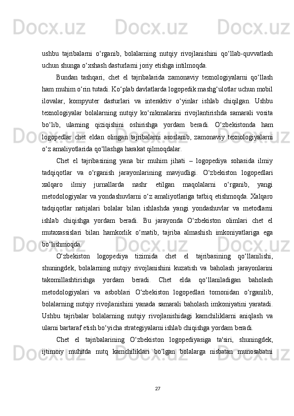 ushbu   tajribalarni   o‘rganib,   bolalarning   nutqiy   rivojlanishini   qo‘llab-quvvatlash
uchun shunga o‘xshash dasturlarni joriy etishga intilmoqda.
Bundan   tashqari,   chet   el   tajribalarida   zamonaviy   texnologiyalarni   qo‘llash
ham muhim o‘rin tutadi. Ko‘plab davlatlarda logopedik mashg‘ulotlar uchun mobil
ilovalar,   kompyuter   dasturlari   va   interaktiv   o‘yinlar   ishlab   chiqilgan.   Ushbu
texnologiyalar   bolalarning   nutqiy   ko‘nikmalarini   rivojlantirishda   samarali   vosita
bo‘lib,   ularning   qiziqishini   oshirishga   yordam   beradi.   O‘zbekistonda   ham
logopedlar   chet   eldan   olingan   tajribalarni   asoslanib,   zamonaviy   texnologiyalarni
o‘z amaliyotlarida qo‘llashga harakat qilmoqdalar.
Chet   el   tajribasining   yana   bir   muhim   jihati   –   logopediya   sohasida   ilmiy
tadqiqotlar   va   o‘rganish   jarayonlarining   mavjudligi.   O‘zbekiston   logopedlari
xalqaro   ilmiy   jurnallarda   nashr   etilgan   maqolalarni   o‘rganib,   yangi
metodologiyalar va yondashuvlarni o‘z amaliyotlariga tatbiq etishmoqda. Xalqaro
tadqiqotlar   natijalari   bolalar   bilan   ishlashda   yangi   yondashuvlar   va   metodlarni
ishlab   chiqishga   yordam   beradi.   Bu   jarayonda   O‘zbekiston   olimlari   chet   el
mutaxassislari   bilan   hamkorlik   o‘rnatib,   tajriba   almashish   imkoniyatlariga   ega
bo‘lishmoqda.
O‘zbekiston   logopediya   tizimida   chet   el   tajribasining   qo‘llanilishi,
shuningdek,   bolalarning   nutqiy   rivojlanishini   kuzatish   va   baholash   jarayonlarini
takomillashtirishga   yordam   beradi.   Chet   elda   qo‘llaniladigan   baholash
metodologiyalari   va   asboblari   O‘zbekiston   logopedlari   tomonidan   o‘rganilib,
bolalarning   nutqiy   rivojlanishini   yanada   samarali   baholash   imkoniyatini   yaratadi.
Ushbu   tajribalar   bolalarning   nutqiy   rivojlanishidagi   kamchiliklarni   aniqlash   va
ularni bartaraf etish bo‘yicha strategiyalarni ishlab chiqishga yordam beradi.
Chet   el   tajribalarining   O‘zbekiston   logopediyasiga   ta'siri,   shuningdek,
ijtimoiy   muhitda   nutq   kamchiliklari   bo‘lgan   bolalarga   nisbatan   munosabatni
27 