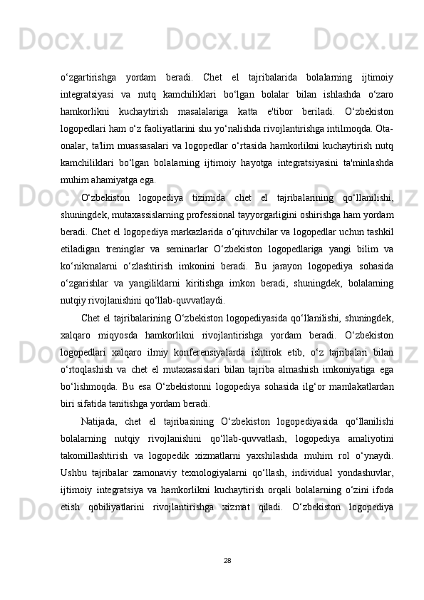 o‘zgartirishga   yordam   beradi.   Chet   el   tajribalarida   bolalarning   ijtimoiy
integratsiyasi   va   nutq   kamchiliklari   bo‘lgan   bolalar   bilan   ishlashda   o‘zaro
hamkorlikni   kuchaytirish   masalalariga   katta   e'tibor   beriladi.   O‘zbekiston
logopedlari ham o‘z faoliyatlarini shu yo‘nalishda rivojlantirishga intilmoqda. Ota-
onalar,   ta'lim   muassasalari   va   logopedlar   o‘rtasida   hamkorlikni   kuchaytirish   nutq
kamchiliklari   bo‘lgan   bolalarning   ijtimoiy   hayotga   integratsiyasini   ta'minlashda
muhim ahamiyatga ega.
O‘zbekiston   logopediya   tizimida   chet   el   tajribalarining   qo‘llanilishi,
shuningdek, mutaxassislarning professional tayyorgarligini oshirishga ham yordam
beradi. Chet el logopediya markazlarida o‘qituvchilar va logopedlar uchun tashkil
etiladigan   treninglar   va   seminarlar   O‘zbekiston   logopedlariga   yangi   bilim   va
ko‘nikmalarni   o‘zlashtirish   imkonini   beradi.   Bu   jarayon   logopediya   sohasida
o‘zgarishlar   va   yangiliklarni   kiritishga   imkon   beradi,   shuningdek,   bolalarning
nutqiy rivojlanishini qo‘llab-quvvatlaydi.
Chet   el   tajribalarining   O‘zbekiston   logopediyasida   qo‘llanilishi,   shuningdek,
xalqaro   miqyosda   hamkorlikni   rivojlantirishga   yordam   beradi.   O‘zbekiston
logopedlari   xalqaro   ilmiy   konferensiyalarda   ishtirok   etib,   o‘z   tajribalari   bilan
o‘rtoqlashish   va   chet   el   mutaxassislari   bilan   tajriba   almashish   imkoniyatiga   ega
bo‘lishmoqda.   Bu   esa   O‘zbekistonni   logopediya   sohasida   ilg‘or   mamlakatlardan
biri sifatida tanitishga yordam beradi.
Natijada,   chet   el   tajribasining   O‘zbekiston   logopediyasida   qo‘llanilishi
bolalarning   nutqiy   rivojlanishini   qo‘llab-quvvatlash,   logopediya   amaliyotini
takomillashtirish   va   logopedik   xizmatlarni   yaxshilashda   muhim   rol   o‘ynaydi.
Ushbu   tajribalar   zamonaviy   texnologiyalarni   qo‘llash,   individual   yondashuvlar,
ijtimoiy   integratsiya   va   hamkorlikni   kuchaytirish   orqali   bolalarning   o‘zini   ifoda
etish   qobiliyatlarini   rivojlantirishga   xizmat   qiladi.   O‘zbekiston   logopediya
28 