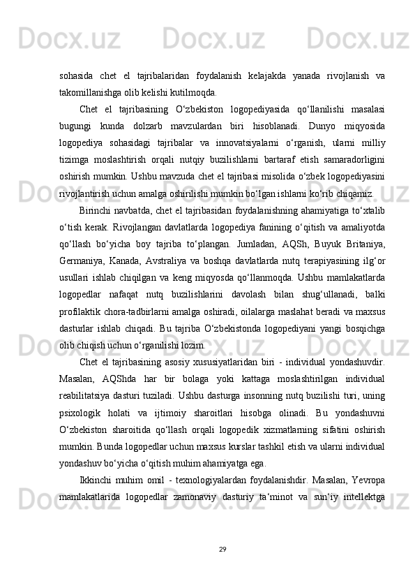sohasida   chet   el   tajribalaridan   foydalanish   kelajakda   yanada   rivojlanish   va
takomillanishga olib kelishi kutilmoqda.
Chet   el   tajribasining   O‘zbekiston   logopediyasida   qo‘llanilishi   masalasi
bugungi   kunda   dolzarb   mavzulardan   biri   hisoblanadi.   Dunyo   miqyosida
logopediya   sohasidagi   tajribalar   va   innovatsiyalarni   o‘rganish,   ularni   milliy
tizimga   moslashtirish   orqali   nutqiy   buzilishlarni   bartaraf   etish   samaradorligini
oshirish mumkin. Ushbu mavzuda chet el tajribasi misolida o‘zbek logopediyasini
rivojlantirish uchun amalga oshirilishi mumkin bo‘lgan ishlarni ko‘rib chiqamiz.
Birinchi  navbatda,  chet   el  tajribasidan  foydalanishning  ahamiyatiga  to‘xtalib
o‘tish   kerak.   Rivojlangan   davlatlarda   logopediya   fanining   o‘qitish   va   amaliyotda
qo‘llash   bo‘yicha   boy   tajriba   to‘plangan.   Jumladan,   AQSh,   Buyuk   Britaniya,
Germaniya,   Kanada,   Avstraliya   va   boshqa   davlatlarda   nutq   terapiyasining   ilg‘or
usullari   ishlab   chiqilgan   va   keng   miqyosda   qo‘llanmoqda.   Ushbu   mamlakatlarda
logopedlar   nafaqat   nutq   buzilishlarini   davolash   bilan   shug‘ullanadi,   balki
profilaktik chora-tadbirlarni amalga oshiradi, oilalarga maslahat beradi va maxsus
dasturlar   ishlab   chiqadi.   Bu   tajriba   O‘zbekistonda   logopediyani   yangi   bosqichga
olib chiqish uchun o‘rganilishi lozim.
Chet   el   tajribasining   asosiy   xususiyatlaridan   biri   -   individual   yondashuvdir.
Masalan,   AQShda   har   bir   bolaga   yoki   kattaga   moslashtirilgan   individual
reabilitatsiya   dasturi  tuziladi.  Ushbu  dasturga  insonning  nutq  buzilishi   turi,  uning
psixologik   holati   va   ijtimoiy   sharoitlari   hisobga   olinadi.   Bu   yondashuvni
O‘zbekiston   sharoitida   qo‘llash   orqali   logopedik   xizmatlarning   sifatini   oshirish
mumkin. Bunda logopedlar uchun maxsus kurslar tashkil etish va ularni individual
yondashuv bo‘yicha o‘qitish muhim ahamiyatga ega.
Ikkinchi   muhim   omil   -   texnologiyalardan   foydalanishdir.   Masalan,   Yevropa
mamlakatlarida   logopedlar   zamonaviy   dasturiy   ta‘minot   va   sun‘iy   intellektga
29 