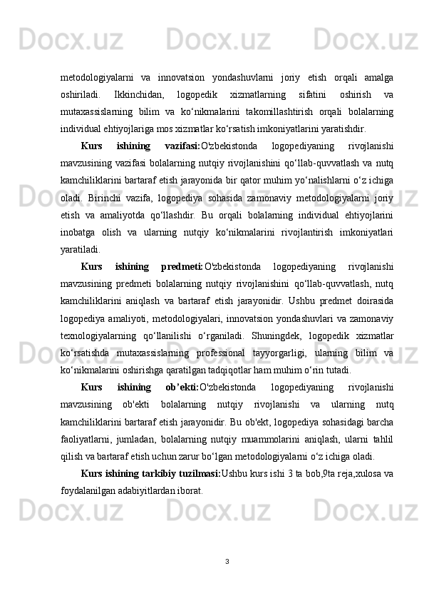 metodologiyalarni   va   innovatsion   yondashuvlarni   joriy   etish   orqali   amalga
oshiriladi.   Ikkinchidan,   logopedik   xizmatlarning   sifatini   oshirish   va
mutaxassislarning   bilim   va   ko‘nikmalarini   takomillashtirish   orqali   bolalarning
individual ehtiyojlariga mos xizmatlar ko‘rsatish imkoniyatlarini yaratishdir.
Kurs   ishining   vazifasi: O'zbekistonda   logopediyaning   rivojlanishi
mavzusining   vazifasi   bolalarning   nutqiy  rivojlanishini   qo‘llab-quvvatlash   va   nutq
kamchiliklarini bartaraf etish jarayonida bir qator muhim yo‘nalishlarni o‘z ichiga
oladi.   Birinchi   vazifa,   logopediya   sohasida   zamonaviy   metodologiyalarni   joriy
etish   va   amaliyotda   qo‘llashdir.   Bu   orqali   bolalarning   individual   ehtiyojlarini
inobatga   olish   va   ularning   nutqiy   ko‘nikmalarini   rivojlantirish   imkoniyatlari
yaratiladi.
Kurs   ishining   predmeti: O'zbekistonda   logopediyaning   rivojlanishi
mavzusining   predmeti   bolalarning   nutqiy   rivojlanishini   qo‘llab-quvvatlash,   nutq
kamchiliklarini   aniqlash   va   bartaraf   etish   jarayonidir.   Ushbu   predmet   doirasida
logopediya   amaliyoti,   metodologiyalari,   innovatsion   yondashuvlari   va   zamonaviy
texnologiyalarning   qo‘llanilishi   o‘rganiladi.   Shuningdek,   logopedik   xizmatlar
ko‘rsatishda   mutaxassislarning   professional   tayyorgarligi,   ularning   bilim   va
ko‘nikmalarini oshirishga qaratilgan tadqiqotlar ham muhim o‘rin tutadi.
Kurs   ishining   ob’ekti: O'zbekistonda   logopediyaning   rivojlanishi
mavzusining   ob'ekti   bolalarning   nutqiy   rivojlanishi   va   ularning   nutq
kamchiliklarini bartaraf etish jarayonidir. Bu ob'ekt, logopediya sohasidagi barcha
faoliyatlarni,   jumladan,   bolalarning   nutqiy   muammolarini   aniqlash,   ularni   tahlil
qilish va bartaraf etish uchun zarur bo‘lgan metodologiyalarni o‘z ichiga oladi.
Kurs ishining tarkibiy tuzilmasi: Ushbu kurs ishi 3 ta bob,9ta reja,xulosa va
foydalanilgan adabiyitlardan iborat.
3 