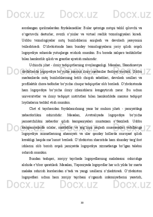 asoslangan   qurilmalardan   foydalanadilar.   Bular   qatoriga   nutqni   tahlil   qiluvchi   va
o‘rgatuvchi   dasturlar,   ovozli   o‘yinlar   va   virtual   reallik   texnologiyalari   kiradi.
Ushbu   texnologiyalar   nutq   buzilishlarini   aniqlash   va   davolash   jarayonini
tezlashtiradi.   O‘zbekistonda   ham   bunday   texnologiyalarni   joriy   qilish   orqali
logopediya   sohasida   yutuqlarga   erishish   mumkin.   Bu   borada   xalqaro   tashkilotlar
bilan hamkorlik qilish va grantlar ajratish muhimdir.
Uchinchi jihat - ilmiy tadqiqotlarning rivojlanganligi. Masalan, Skandinaviya
davlatlarida logopediya bo‘yicha maxsus ilmiy markazlar faoliyat yuritadi. Ushbu
markazlarda   nutq   buzilishlarining   kelib   chiqish   sabablari,   davolash   usullari   va
profilaktik chora-tadbirlar bo‘yicha chuqur tadqiqotlar olib boriladi. O‘zbekistonda
ham   logopediya   bo‘yicha   ilmiy   izlanishlarni   kengaytirish   zarur.   Bu   uchun
universitetlar   va   ilmiy   tadqiqot   institutlari   bilan   hamkorlikda   maxsus   tadqiqot
loyihalarini tashkil etish mumkin.
Chet   el   tajribasidan   foydalanishning   yana   bir   muhim   jihati   -   jamiyatdagi
xabardorlikni   oshirishdir.   Masalan,   Avstraliyada   logopediya   bo‘yicha
jamoatchilikni   xabardor   qilish   kampaniyalari   muntazam   o‘tkaziladi.   Ushbu
kampaniyalarda   oilalar,   maktablar   va   sog‘liqni   saqlash   muassasalari   vakillariga
logopediya   xizmatlarining   ahamiyati   va   ular   qanday   hollarda   murojaat   qilish
kerakligi haqida ma‘lumot beriladi. O‘zbekiston sharoitida ham shunday targ‘ibot
ishlarini   olib   borish   orqali   jamiyatda   logopediya   xizmatlariga   bo‘lgan   talabni
oshirish mumkin.
Bundan   tashqari,   xorijiy   tajribada   logopedlarning   malakasini   oshirishga
alohida e‘tibor qaratiladi. Masalan, Yaponiyada logopedlar har uch yilda bir marta
malaka   oshirish   kurslaridan   o‘tadi   va   yangi   usullarni   o‘zlashtiradi.   O‘zbekiston
logopedlari   uchun   ham   xorijiy   tajribani   o‘rganish   imkoniyatlarini   yaratish,
30 