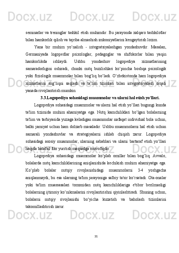 seminarlar va treninglar tashkil etish muhimdir. Bu jarayonda xalqaro tashkilotlar
bilan hamkorlik qilish va tajriba almashish imkoniyatlarini kengaytirish lozim.
Yana   bir   muhim   yo‘nalish   -   integratsiyalashgan   yondashuvdir.   Masalan,
Germaniyada   logopedlar   psixologlar,   pedagoglar   va   shifokorlar   bilan   yaqin
hamkorlikda   ishlaydi.   Ushbu   yondashuv   logopediya   xizmatlarining
samaradorligini   oshiradi,   chunki   nutq   buzilishlari   ko‘pincha   boshqa   psixologik
yoki   fiziologik   muammolar   bilan   bog‘liq   bo‘ladi.   O‘zbekistonda   ham   logopediya
xizmatlarini   sog‘liqni   saqlash   va   ta‘lim   tizimlari   bilan   integratsiyalash   orqali
yanada rivojlantirish mumkin.
3.3.Logopediya sohasidagi muammolar va ularni hal etish yo‘llari.
Logopediya sohasidagi muammolar va ularni hal etish yo‘llari bugungi kunda
ta'lim   tizimida   muhim   ahamiyatga   ega.   Nutq   kamchiliklari   bo‘lgan   bolalarning
ta'lim va tarbiyasida yuzaga keladigan muammolar nafaqat individual bola uchun,
balki jamiyat uchun ham dolzarb masaladir. Ushbu muammolarni hal etish uchun
samarali   yondashuvlar   va   strategiyalarni   ishlab   chiqish   zarur.   Logopediya
sohasidagi   asosiy   muammolar,   ularning   sabablari   va   ularni   bartaraf   etish   yo‘llari
haqida batafsil fikr yuritish maqsadga muvofiqdir.
Logopediya   sohasidagi   muammolar   ko‘plab   omillar   bilan   bog‘liq.   Avvalo,
bolalarda   nutq   kamchiliklarining   aniqlanishida   kechikish   muhim   ahamiyatga   ega.
Ko‘plab   bolalar   nutqiy   rivojlanishidagi   muammolarni   3-4   yoshgacha
aniqlanmaydi, bu esa ularning ta'lim jarayoniga salbiy ta'sir ko‘rsatadi. Ota-onalar
yoki   ta'lim   muassasalari   tomonidan   nutq   kamchiliklariga   e'tibor   berilmasligi
bolalarning ijtimoiy ko‘nikmalarini rivojlantirishni qiyinlashtiradi. Shuning uchun,
bolalarni   nutqiy   rivojlanishi   bo‘yicha   kuzatish   va   baholash   tizimlarini
takomillashtirish zarur.
31 