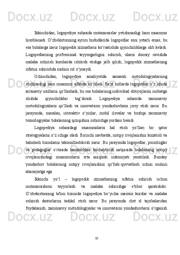 Ikkinchidan,   logopediya   sohasida   mutaxassislar   yetishmasligi   ham   muammo
hisoblanadi.   O‘zbekistonning   ayrim   hududlarida   logopedlar   soni   yetarli   emas,   bu
esa bolalarga zarur logopedik xizmatlarni ko‘rsatishda qiyinchiliklarga olib keladi.
Logopedlarning   professional   tayyorgarligini   oshirish,   ularni   doimiy   ravishda
malaka   oshirish   kurslarida   ishtirok   etishga   jalb   qilish,   logopedik   xizmatlarning
sifatini oshirishda muhim rol o‘ynaydi.
Uchinchidan,   logopediya   amaliyotida   samarali   metodologiyalarning
etishmasligi  ham   muammo sifatida  ko‘riladi. Ba'zi   hollarda  logopedlar  o‘z  ishida
an'anaviy usullarni qo‘llashadi, bu esa bolalarning individual ehtiyojlarini inobatga
olishda   qiyinchiliklar   tug‘diradi.   Logopediya   sohasida   zamonaviy
metodologiyalarni   qo‘llash   va   innovatsion   yondashuvlarni   joriy   etish   zarur.   Bu
jarayonda,   masalan,   interaktiv   o‘yinlar,   mobil   ilovalar   va   boshqa   zamonaviy
texnologiyalar bolalarning qiziqishini oshirishga yordam beradi.
Logopediya   sohasidagi   muammolarni   hal   etish   yo‘llari   bir   qator
strategiyalarni o‘z ichiga oladi. Birinchi navbatda, nutqiy rivojlanishni kuzatish va
baholash   tizimlarini   takomillashtirish   zarur.   Bu   jarayonda   logopedlar,  psixologlar
va   pedagoglar   o‘rtasida   hamkorlikni   kuchaytirish   natijasida   bolalarning   nutqiy
rivojlanishidagi   muammolarni   erta   aniqlash   imkoniyati   yaratiladi.   Bunday
yondashuv   bolalarning   nutqiy   rivojlanishini   qo‘llab-quvvatlash   uchun   muhim
ahamiyatga ega.
Ikkinchi   yo‘l   –   logopedik   xizmatlarning   sifatini   oshirish   uchun
mutaxassislarni   tayyorlash   va   malaka   oshirishga   e'tibor   qaratishdir.
O‘zbekistonning   ta'lim   tizimida   logopediya   bo‘yicha   maxsus   kurslar   va   malaka
oshirish   dasturlarini   tashkil   etish   zarur.   Bu   jarayonda   chet   el   tajribalaridan
foydalanish, zamonaviy metodologiyalar va innovatsion yondashuvlarni o‘rganish
32 