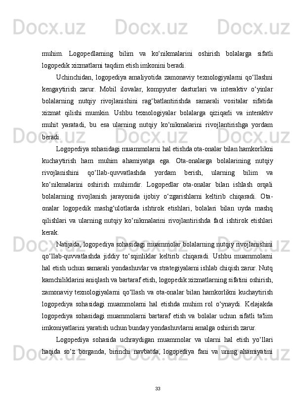 muhim.   Logopedlarning   bilim   va   ko‘nikmalarini   oshirish   bolalarga   sifatli
logopedik xizmatlarni taqdim etish imkonini beradi.
Uchinchidan,   logopediya   amaliyotida   zamonaviy   texnologiyalarni   qo‘llashni
kengaytirish   zarur.   Mobil   ilovalar,   kompyuter   dasturlari   va   interaktiv   o‘yinlar
bolalarning   nutqiy   rivojlanishini   rag‘batlantirishda   samarali   vositalar   sifatida
xizmat   qilishi   mumkin.   Ushbu   texnologiyalar   bolalarga   qiziqarli   va   interaktiv
muhit   yaratadi,   bu   esa   ularning   nutqiy   ko‘nikmalarini   rivojlantirishga   yordam
beradi.
Logopediya sohasidagi muammolarni hal etishda ota-onalar bilan hamkorlikni
kuchaytirish   ham   muhim   ahamiyatga   ega.   Ota-onalarga   bolalarining   nutqiy
rivojlanishini   qo‘llab-quvvatlashda   yordam   berish,   ularning   bilim   va
ko‘nikmalarini   oshirish   muhimdir.   Logopedlar   ota-onalar   bilan   ishlash   orqali
bolalarning   rivojlanish   jarayonida   ijobiy   o‘zgarishlarni   keltirib   chiqaradi.   Ota-
onalar   logopedik   mashg‘ulotlarda   ishtirok   etishlari,   bolalari   bilan   uyda   mashq
qilishlari   va   ularning   nutqiy   ko‘nikmalarini   rivojlantirishda   faol   ishtirok   etishlari
kerak.
Natijada, logopediya sohasidagi muammolar bolalarning nutqiy rivojlanishini
qo‘llab-quvvatlashda   jiddiy   to‘sqinliklar   keltirib   chiqaradi.   Ushbu   muammolarni
hal etish uchun samarali yondashuvlar va strategiyalarni ishlab chiqish zarur. Nutq
kamchiliklarini aniqlash va bartaraf etish, logopedik xizmatlarning sifatini oshirish,
zamonaviy texnologiyalarni qo‘llash va ota-onalar bilan hamkorlikni kuchaytirish
logopediya   sohasidagi   muammolarni   hal   etishda   muhim   rol   o‘ynaydi.   Kelajakda
logopediya   sohasidagi   muammolarni   bartaraf   etish   va   bolalar   uchun   sifatli   ta'lim
imkoniyatlarini yaratish uchun bunday yondashuvlarni amalga oshirish zarur.
Logopediya   sohasida   uchraydigan   muammolar   va   ularni   hal   etish   yo‘llari
haqida   so‘z   borganda,   birinchi   navbatda,   logopediya   fani   va   uning   ahamiyatini
33 