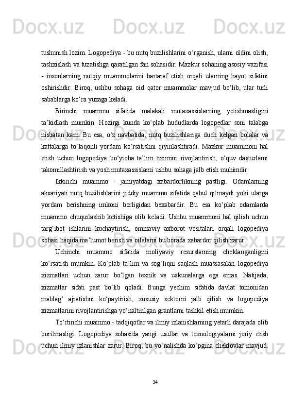 tushunish lozim. Logopediya - bu nutq buzilishlarini o‘rganish, ularni oldini olish,
tashxislash va tuzatishga qaratilgan fan sohasidir. Mazkur sohaning asosiy vazifasi
-   insonlarning   nutqiy   muammolarini   bartaraf   etish   orqali   ularning   hayot   sifatini
oshirishdir.   Biroq,   ushbu   sohaga   oid   qator   muammolar   mavjud   bo‘lib,   ular   turli
sabablarga ko‘ra yuzaga keladi.
Birinchi   muammo   sifatida   malakali   mutaxassislarning   yetishmasligini
ta’kidlash   mumkin.   Hozirgi   kunda   ko‘plab   hududlarda   logopedlar   soni   talabga
nisbatan   kam.   Bu   esa,   o‘z   navbatida,   nutq   buzilishlariga   duch   kelgan   bolalar   va
kattalarga   to‘laqonli   yordam   ko‘rsatishni   qiyinlashtiradi.   Mazkur   muammoni   hal
etish   uchun   logopediya   bo‘yicha   ta’lim   tizimini   rivojlantirish,   o‘quv   dasturlarni
takomillashtirish va yosh mutaxassislarni ushbu sohaga jalb etish muhimdir.
Ikkinchi   muammo   -   jamiyatdagi   xabardorlikning   pastligi.   Odamlarning
aksariyati   nutq   buzilishlarini   jiddiy   muammo   sifatida   qabul   qilmaydi   yoki   ularga
yordam   berishning   imkoni   borligidan   bexabardir.   Bu   esa   ko‘plab   odamlarda
muammo   chuqurlashib   ketishiga   olib   keladi.   Ushbu   muammoni   hal   qilish   uchun
targ‘ibot   ishlarini   kuchaytirish,   ommaviy   axborot   vositalari   orqali   logopediya
sohasi haqida ma’lumot berish va oilalarni bu borada xabardor qilish zarur.
Uchinchi   muammo   sifatida   moliyaviy   resurslarning   cheklanganligini
ko‘rsatish   mumkin.   Ko‘plab   ta’lim   va   sog‘liqni   saqlash   muassasalari   logopediya
xizmatlari   uchun   zarur   bo‘lgan   texnik   va   uskunalarga   ega   emas.   Natijada,
xizmatlar   sifati   past   bo‘lib   qoladi.   Bunga   yechim   sifatida   davlat   tomonidan
mablag‘   ajratishni   ko‘paytirish,   xususiy   sektorni   jalb   qilish   va   logopediya
xizmatlarini rivojlantirishga yo‘naltirilgan grantlarni tashkil etish mumkin.
To‘rtinchi muammo - tadqiqotlar va ilmiy izlanishlarning yetarli darajada olib
borilmasligi.   Logopediya   sohasida   yangi   usullar   va   texnologiyalarni   joriy   etish
uchun ilmiy izlanishlar  zarur. Biroq, bu yo‘nalishda  ko‘pgina cheklovlar  mavjud.
34 