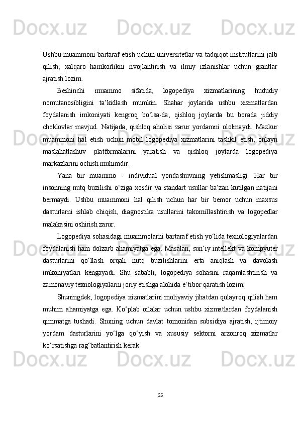 Ushbu muammoni bartaraf etish uchun universitetlar va tadqiqot institutlarini jalb
qilish,   xalqaro   hamkorlikni   rivojlantirish   va   ilmiy   izlanishlar   uchun   grantlar
ajratish lozim.
Beshinchi   muammo   sifatida,   logopediya   xizmatlarining   hududiy
nomutanosibligini   ta’kidlash   mumkin.   Shahar   joylarida   ushbu   xizmatlardan
foydalanish   imkoniyati   kengroq   bo‘lsa-da,   qishloq   joylarda   bu   borada   jiddiy
cheklovlar   mavjud.   Natijada,   qishloq   aholisi   zarur   yordamni   ololmaydi.   Mazkur
muammoni   hal   etish   uchun   mobil   logopediya   xizmatlarini   tashkil   etish,   onlayn
maslahatlashuv   platformalarini   yaratish   va   qishloq   joylarda   logopediya
markazlarini ochish muhimdir.
Yana   bir   muammo   -   individual   yondashuvning   yetishmasligi.   Har   bir
insonning nutq buzilishi  o‘ziga xosdir  va standart  usullar  ba‘zan kutilgan natijani
bermaydi.   Ushbu   muammoni   hal   qilish   uchun   har   bir   bemor   uchun   maxsus
dasturlarni   ishlab   chiqish,   diagnostika   usullarini   takomillashtirish   va   logopedlar
malakasini oshirish zarur.
Logopediya sohasidagi muammolarni bartaraf etish yo‘lida texnologiyalardan
foydalanish  ham  dolzarb ahamiyatga ega. Masalan,  sun‘iy intellekt  va kompyuter
dasturlarini   qo‘llash   orqali   nutq   buzilishlarini   erta   aniqlash   va   davolash
imkoniyatlari   kengayadi.   Shu   sababli,   logopediya   sohasini   raqamlashtirish   va
zamonaviy texnologiyalarni joriy etishga alohida e‘tibor qaratish lozim.
Shuningdek, logopediya xizmatlarini moliyaviy jihatdan qulayroq qilish ham
muhim   ahamiyatga   ega.   Ko‘plab   oilalar   uchun   ushbu   xizmatlardan   foydalanish
qimmatga   tushadi.   Shuning   uchun   davlat   tomonidan   subsidiya   ajratish,   ijtimoiy
yordam   dasturlarini   yo‘lga   qo‘yish   va   xususiy   sektorni   arzonroq   xizmatlar
ko‘rsatishga rag‘batlantirish kerak.
35
