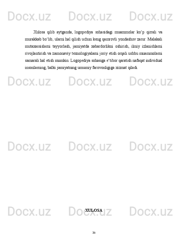 Xulosa   qilib   aytganda,   logopediya   sohasidagi   muammolar   ko‘p   qirrali   va
murakkab bo‘lib, ularni hal qilish uchun keng qamrovli yondashuv zarur. Malakali
mutaxassislarni   tayyorlash,   jamiyatda   xabardorlikni   oshirish,   ilmiy   izlanishlarni
rivojlantirish va zamonaviy texnologiyalarni joriy etish orqali ushbu muammolarni
samarali hal etish mumkin. Logopediya sohasiga e‘tibor qaratish nafaqat individual
insonlarning, balki jamiyatning umumiy farovonligiga xizmat qiladi.
XULOSA
36 