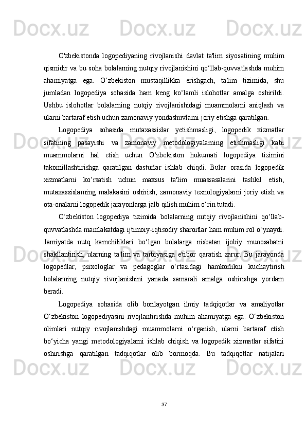 O'zbekistonda   logopediyaning   rivojlanishi   davlat   ta'lim   siyosatining   muhim
qismidir va bu soha bolalarning nutqiy rivojlanishini qo‘llab-quvvatlashda muhim
ahamiyatga   ega.   O‘zbekiston   mustaqillikka   erishgach,   ta'lim   tizimida,   shu
jumladan   logopediya   sohasida   ham   keng   ko‘lamli   islohotlar   amalga   oshirildi.
Ushbu   islohotlar   bolalarning   nutqiy   rivojlanishidagi   muammolarni   aniqlash   va
ularni bartaraf etish uchun zamonaviy yondashuvlarni joriy etishga qaratilgan.
Logopediya   sohasida   mutaxassislar   yetishmasligi,   logopedik   xizmatlar
sifatining   pasayishi   va   zamonaviy   metodologiyalarning   etishmasligi   kabi
muammolarni   hal   etish   uchun   O‘zbekiston   hukumati   logopediya   tizimini
takomillashtirishga   qaratilgan   dasturlar   ishlab   chiqdi.   Bular   orasida   logopedik
xizmatlarni   ko‘rsatish   uchun   maxsus   ta'lim   muassasalarini   tashkil   etish,
mutaxassislarning   malakasini   oshirish,   zamonaviy   texnologiyalarni   joriy   etish   va
ota-onalarni logopedik jarayonlarga jalb qilish muhim o‘rin tutadi.
O‘zbekiston   logopediya   tizimida   bolalarning   nutqiy   rivojlanishini   qo‘llab-
quvvatlashda mamlakatdagi ijtimoiy-iqtisodiy sharoitlar ham muhim rol o‘ynaydi.
Jamiyatda   nutq   kamchiliklari   bo‘lgan   bolalarga   nisbatan   ijobiy   munosabatni
shakllantirish,   ularning   ta'lim   va   tarbiyasiga   e'tibor   qaratish   zarur.   Bu   jarayonda
logopedlar,   psixologlar   va   pedagoglar   o‘rtasidagi   hamkorlikni   kuchaytirish
bolalarning   nutqiy   rivojlanishini   yanada   samarali   amalga   oshirishga   yordam
beradi.
Logopediya   sohasida   olib   borilayotgan   ilmiy   tadqiqotlar   va   amaliyotlar
O‘zbekiston   logopediyasini   rivojlantirishda   muhim   ahamiyatga   ega.   O‘zbekiston
olimlari   nutqiy   rivojlanishdagi   muammolarni   o‘rganish,   ularni   bartaraf   etish
bo‘yicha   yangi   metodologiyalarni   ishlab   chiqish   va   logopedik   xizmatlar   sifatini
oshirishga   qaratilgan   tadqiqotlar   olib   bormoqda.   Bu   tadqiqotlar   natijalari
37 