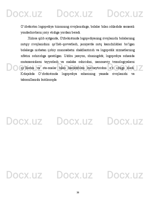 O‘zbekiston logopediya tizimining rivojlanishiga, bolalar bilan ishlashda samarali
yondashuvlarni joriy etishga yordam beradi.
Xulosa qilib aytganda, O'zbekistonda logopediyaning rivojlanishi bolalarning
nutqiy   rivojlanishini   qo‘llab-quvvatlash,   jamiyatda   nutq   kamchiliklari   bo‘lgan
bolalarga   nisbatan   ijobiy   munosabatni   shakllantirish   va   logopedik   xizmatlarning
sifatini   oshirishga   qaratilgan.   Ushbu   jarayon,   shuningdek,   logopediya   sohasida
mutaxassislarni   tayyorlash   va   malaka   oshirishni,   zamonaviy   texnologiyalarni
qo‘llashni   va   ota-onalar   bilan   hamkorlikni   kuchaytirishni   o‘z   ichiga   oladi.
Kelajakda   O‘zbekistonda   logopediya   sohasining   yanada   rivojlanishi   va
takomillanishi kutilmoqda.
38 