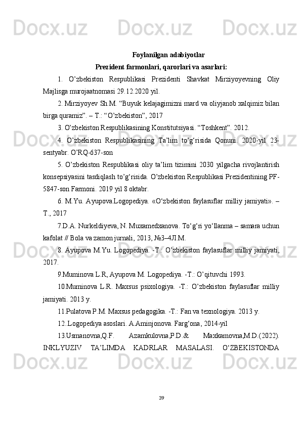 Foylanilgan adabiyotlar
Prezident farmonlari, qarorlari va asarlari:
1.   O’zbekiston   Respublikasi   Prezidenti   Shavkat   Mirziyoyevning   Oliy
Majlisga murojaatnomasi 29.12.2020 yil. 
2. Mirziyoyev Sh.M. “Buyuk kelajagimizni mard va oliyjanob xalqimiz bilan
birga quramiz”. – T.: “O’zbekiston”, 2017 
3. O’zbekiston Respublikasining Konstitutsiyasi. “Toshkent”. 2012. 
4.   O’zbekiston   Respublikasining   Ta’lim   to’g‘risida   Qonuni.   2020-yil   23-
sentyabr. O’RQ-637-son 
5.   O’zbekiston   Respublikasi   oliy   ta’lim   tizimini   2030   yilgacha   rivojlantirish
konsepsiyasini tasdiqlash to’g‘risida. O’zbekiston Respublikasi Prezidentining PF-
5847-son Farmoni. 2019 yil 8 oktabr. 
6.  M.Yu.  Ayupova.Logopediya.  «O‘zbekiston   faylasuflar  milliy  jamiyati».  –
T., 2017 
7.D.A. Nurkeldiyeva, N. Muxamedxanova. To‘g‘ri yo‘llanma – samara uchun
kafolat // Bola va zamon jurnali, 2013, №3–4 Л . М . 
8. Ayupova M.Yu. Logopediya. -T.:  O’zbekiston faylasuflar  milliy jamiyati,
2017. 
9.Muminova L.R, Ayupova M. Logopediya. -T.: O’qituvchi 1993. 
10.Muminova   L.R.   Maxsus   psixologiya.   -T.:   O’zbekiston   faylasuflar   milliy
jamiyati. 2013 y. 
11.Pulatova P.M. Maxsus pedagogika. -T.: Fan va texnologiya. 2013 y.
12. .Logopediya asoslari. A.Aminjonova. Farg‘ona, 2014-yil  
13.Usmanovna,Q.F.   Azamkulovna,P.D.&   Maxkamovna,M.D.(2022).
INKLYUZIV   TA’LIMDA   KADRLAR   MASALASI.   O‘ZBEKISTONDA
39 