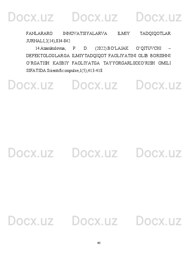 FANLARARO   INNOVATSIYALARVA   ILMIY   TADQIQOTLAR
JURNALI,2(14),834-842. 
14.Azamkulovna,   P.   D.   (2022).BO‘LAJAK   O‘QITUVCHI   –
DEFEKTOLOGLARGA   ILMIYTADQIQOT   FAOLIYATINI   OLIB   BORISHNI
O‘RGATISH   KASBIY   FAOLIYATGA   TAYYORGARLIKKO‘RISH   OMILI
SIFATIDA.Scientific impulse,1(5),413-418.
40 