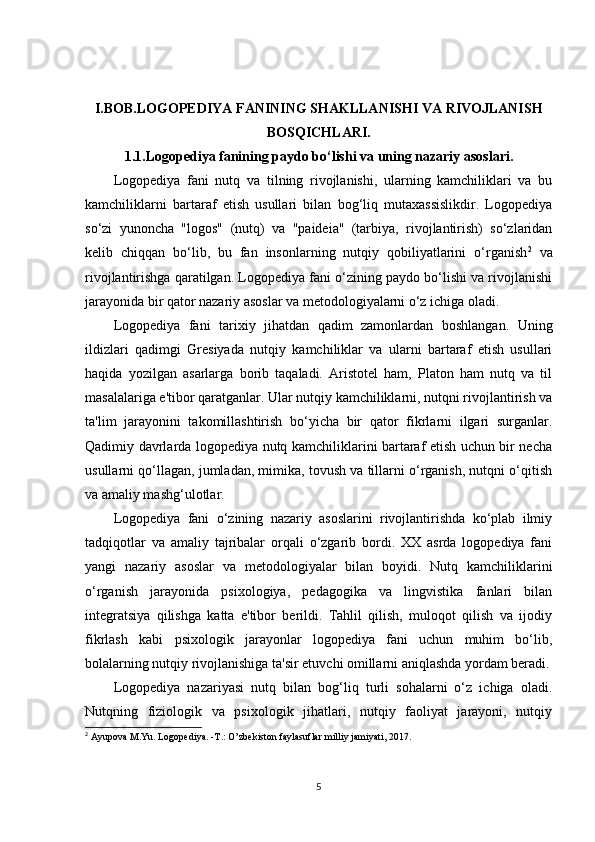 I.BOB.LOGOPEDIYA FANINING SHAKLLANISHI VA RIVOJLANISH
BOSQICHLARI.
1.1.Logopediya fanining paydo bo‘lishi va uning nazariy asoslari.
Logopediya   fani   nutq   va   tilning   rivojlanishi,   ularning   kamchiliklari   va   bu
kamchiliklarni   bartaraf   etish   usullari   bilan   bog‘liq   mutaxassislikdir.   Logopediya
so‘zi   yunoncha   "logos"   (nutq)   va   "paideia"   (tarbiya,   rivojlantirish)   so‘zlaridan
kelib   chiqqan   bo‘lib,   bu   fan   insonlarning   nutqiy   qobiliyatlarini   o‘rganish 2
  va
rivojlantirishga qaratilgan. Logopediya fani o‘zining paydo bo‘lishi va rivojlanishi
jarayonida bir qator nazariy asoslar va metodologiyalarni o‘z ichiga oladi.
Logopediya   fani   tarixiy   jihatdan   qadim   zamonlardan   boshlangan.   Uning
ildizlari   qadimgi   Gresiyada   nutqiy   kamchiliklar   va   ularni   bartaraf   etish   usullari
haqida   yozilgan   asarlarga   borib   taqaladi.   Aristotel   ham,   Platon   ham   nutq   va   til
masalalariga e'tibor qaratganlar. Ular nutqiy kamchiliklarni, nutqni rivojlantirish va
ta'lim   jarayonini   takomillashtirish   bo‘yicha   bir   qator   fikrlarni   ilgari   surganlar.
Qadimiy davrlarda logopediya nutq kamchiliklarini bartaraf etish uchun bir necha
usullarni qo‘llagan, jumladan, mimika, tovush va tillarni o‘rganish, nutqni o‘qitish
va amaliy mashg‘ulotlar.
Logopediya   fani   o‘zining   nazariy   asoslarini   rivojlantirishda   ko‘plab   ilmiy
tadqiqotlar   va   amaliy   tajribalar   orqali   o‘zgarib   bordi.   XX   asrda   logopediya   fani
yangi   nazariy   asoslar   va   metodologiyalar   bilan   boyidi.   Nutq   kamchiliklarini
o‘rganish   jarayonida   psixologiya,   pedagogika   va   lingvistika   fanlari   bilan
integratsiya   qilishga   katta   e'tibor   berildi.   Tahlil   qilish,   muloqot   qilish   va   ijodiy
fikrlash   kabi   psixologik   jarayonlar   logopediya   fani   uchun   muhim   bo‘lib,
bolalarning nutqiy rivojlanishiga ta'sir etuvchi omillarni aniqlashda yordam beradi.
Logopediya   nazariyasi   nutq   bilan   bog‘liq   turli   sohalarni   o‘z   ichiga   oladi.
Nutqning   fiziologik   va   psixologik   jihatlari,   nutqiy   faoliyat   jarayoni,   nutqiy
2
 Ayupova M.Yu. Logopediya. -T.: O’zbekiston faylasuflar milliy jamiyati, 2017. 
5 