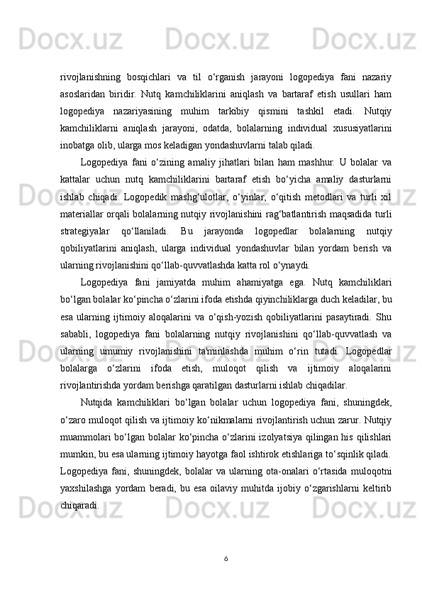 rivojlanishning   bosqichlari   va   til   o‘rganish   jarayoni   logopediya   fani   nazariy
asoslaridan   biridir.   Nutq   kamchiliklarini   aniqlash   va   bartaraf   etish   usullari   ham
logopediya   nazariyasining   muhim   tarkibiy   qismini   tashkil   etadi.   Nutqiy
kamchiliklarni   aniqlash   jarayoni,   odatda,   bolalarning   individual   xususiyatlarini
inobatga olib, ularga mos keladigan yondashuvlarni talab qiladi.
Logopediya   fani   o‘zining   amaliy   jihatlari   bilan   ham   mashhur.   U   bolalar   va
kattalar   uchun   nutq   kamchiliklarini   bartaraf   etish   bo‘yicha   amaliy   dasturlarni
ishlab   chiqadi.   Logopedik   mashg‘ulotlar,   o‘yinlar,   o‘qitish   metodlari   va   turli   xil
materiallar orqali bolalarning nutqiy rivojlanishini rag‘batlantirish maqsadida turli
strategiyalar   qo‘llaniladi.   Bu   jarayonda   logopedlar   bolalarning   nutqiy
qobiliyatlarini   aniqlash,   ularga   individual   yondashuvlar   bilan   yordam   berish   va
ularning rivojlanishini qo‘llab-quvvatlashda katta rol o‘ynaydi.
Logopediya   fani   jamiyatda   muhim   ahamiyatga   ega.   Nutq   kamchiliklari
bo‘lgan bolalar ko‘pincha o‘zlarini ifoda etishda qiyinchiliklarga duch keladilar, bu
esa   ularning   ijtimoiy   aloqalarini   va   o‘qish-yozish   qobiliyatlarini   pasaytiradi.   Shu
sababli,   logopediya   fani   bolalarning   nutqiy   rivojlanishini   qo‘llab-quvvatlash   va
ularning   umumiy   rivojlanishini   ta'minlashda   muhim   o‘rin   tutadi.   Logopedlar
bolalarga   o‘zlarini   ifoda   etish,   muloqot   qilish   va   ijtimoiy   aloqalarini
rivojlantirishda yordam berishga qaratilgan dasturlarni ishlab chiqadilar.
Nutqida   kamchiliklari   bo‘lgan   bolalar   uchun   logopediya   fani,   shuningdek,
o‘zaro muloqot qilish va ijtimoiy ko‘nikmalarni rivojlantirish uchun zarur. Nutqiy
muammolari  bo‘lgan bolalar ko‘pincha o‘zlarini izolyatsiya qilingan his qilishlari
mumkin, bu esa ularning ijtimoiy hayotga faol ishtirok etishlariga to‘sqinlik qiladi.
Logopediya   fani,   shuningdek,   bolalar   va   ularning   ota-onalari   o‘rtasida   muloqotni
yaxshilashga   yordam   beradi,   bu   esa   oilaviy   muhitda   ijobiy   o‘zgarishlarni   keltirib
chiqaradi.
6 