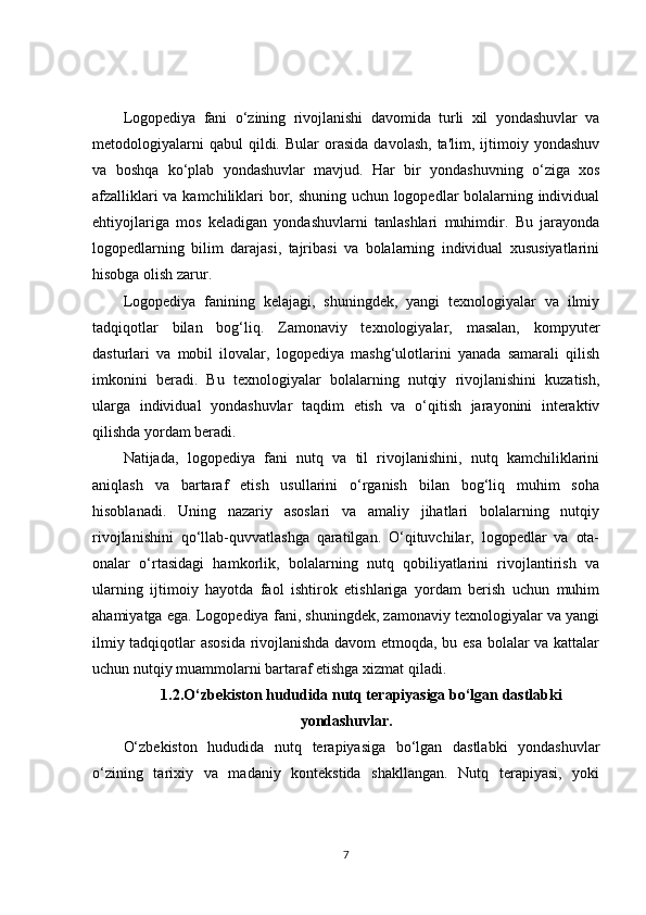 Logopediya   fani   o‘zining   rivojlanishi   davomida   turli   xil   yondashuvlar   va
metodologiyalarni  qabul  qildi.  Bular  orasida   davolash,  ta'lim,  ijtimoiy  yondashuv
va   boshqa   ko‘plab   yondashuvlar   mavjud.   Har   bir   yondashuvning   o‘ziga   xos
afzalliklari va kamchiliklari bor, shuning uchun logopedlar bolalarning individual
ehtiyojlariga   mos   keladigan   yondashuvlarni   tanlashlari   muhimdir.   Bu   jarayonda
logopedlarning   bilim   darajasi,   tajribasi   va   bolalarning   individual   xususiyatlarini
hisobga olish zarur.
Logopediya   fanining   kelajagi,   shuningdek,   yangi   texnologiyalar   va   ilmiy
tadqiqotlar   bilan   bog‘liq.   Zamonaviy   texnologiyalar,   masalan,   kompyuter
dasturlari   va   mobil   ilovalar,   logopediya   mashg‘ulotlarini   yanada   samarali   qilish
imkonini   beradi.   Bu   texnologiyalar   bolalarning   nutqiy   rivojlanishini   kuzatish,
ularga   individual   yondashuvlar   taqdim   etish   va   o‘qitish   jarayonini   interaktiv
qilishda yordam beradi.
Natijada,   logopediya   fani   nutq   va   til   rivojlanishini,   nutq   kamchiliklarini
aniqlash   va   bartaraf   etish   usullarini   o‘rganish   bilan   bog‘liq   muhim   soha
hisoblanadi.   Uning   nazariy   asoslari   va   amaliy   jihatlari   bolalarning   nutqiy
rivojlanishini   qo‘llab-quvvatlashga   qaratilgan.   O‘qituvchilar,   logopedlar   va   ota-
onalar   o‘rtasidagi   hamkorlik,   bolalarning   nutq   qobiliyatlarini   rivojlantirish   va
ularning   ijtimoiy   hayotda   faol   ishtirok   etishlariga   yordam   berish   uchun   muhim
ahamiyatga ega. Logopediya fani, shuningdek, zamonaviy texnologiyalar va yangi
ilmiy tadqiqotlar asosida rivojlanishda davom etmoqda, bu esa bolalar va kattalar
uchun nutqiy muammolarni bartaraf etishga xizmat qiladi.
1.2.O‘zbekiston hududida nutq terapiyasiga bo‘lgan dastlabki
yondashuvlar.
O‘zbekiston   hududida   nutq   terapiyasiga   bo‘lgan   dastlabki   yondashuvlar
o‘zining   tarixiy   va   madaniy   kontekstida   shakllangan.   Nutq   terapiyasi,   yoki
7 