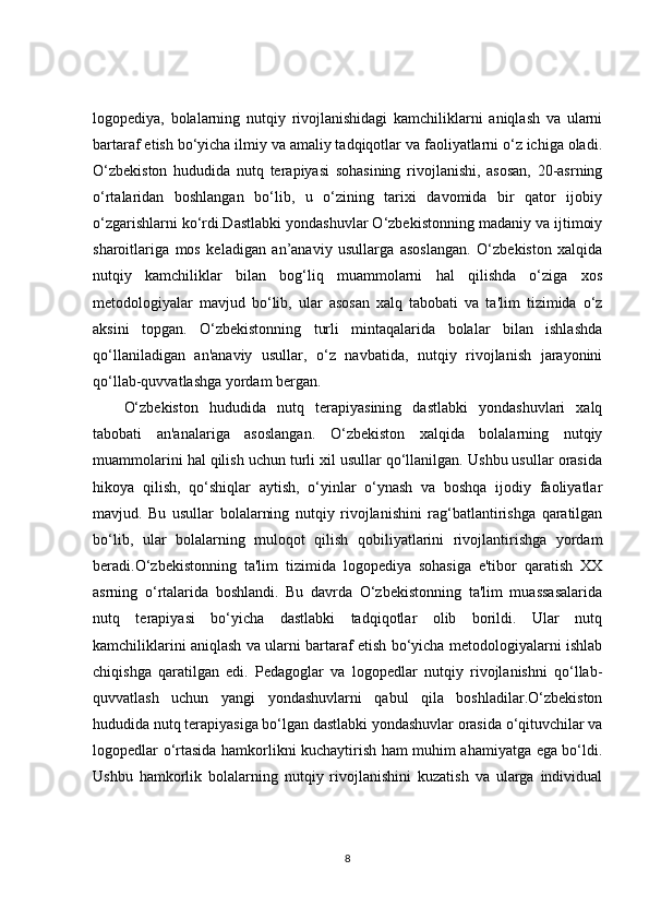 logopediya,   bolalarning   nutqiy   rivojlanishidagi   kamchiliklarni   aniqlash   va   ularni
bartaraf etish bo‘yicha ilmiy va amaliy tadqiqotlar va faoliyatlarni o‘z ichiga oladi.
O‘zbekiston   hududida   nutq   terapiyasi   sohasining   rivojlanishi,   asosan,   20-asrning
o‘rtalaridan   boshlangan   bo‘lib,   u   o‘zining   tarixi   davomida   bir   qator   ijobiy
o‘zgarishlarni ko‘rdi.Dastlabki yondashuvlar O‘zbekistonning madaniy va ijtimoiy
sharoitlariga   mos   keladigan   an’anaviy   usullarga   asoslangan.   O‘zbekiston   xalqida
nutqiy   kamchiliklar   bilan   bog‘liq   muammolarni   hal   qilishda   o‘ziga   xos
metodologiyalar   mavjud   bo‘lib,   ular   asosan   xalq   tabobati   va   ta'lim   tizimida   o‘z
aksini   topgan.   O‘zbekistonning   turli   mintaqalarida   bolalar   bilan   ishlashda
qo‘llaniladigan   an'anaviy   usullar,   o‘z   navbatida,   nutqiy   rivojlanish   jarayonini
qo‘llab-quvvatlashga yordam bergan.
O‘zbekiston   hududida   nutq   terapiyasining   dastlabki   yondashuvlari   xalq
tabobati   an'analariga   asoslangan.   O‘zbekiston   xalqida   bolalarning   nutqiy
muammolarini hal qilish uchun turli xil usullar qo‘llanilgan. Ushbu usullar orasida
hikoya   qilish,   qo‘shiqlar   aytish,   o‘yinlar   o‘ynash   va   boshqa   ijodiy   faoliyatlar
mavjud.   Bu   usullar   bolalarning   nutqiy   rivojlanishini   rag‘batlantirishga   qaratilgan
bo‘lib,   ular   bolalarning   muloqot   qilish   qobiliyatlarini   rivojlantirishga   yordam
beradi.O‘zbekistonning   ta'lim   tizimida   logopediya   sohasiga   e'tibor   qaratish   XX
asrning   o‘rtalarida   boshlandi.   Bu   davrda   O‘zbekistonning   ta'lim   muassasalarida
nutq   terapiyasi   bo‘yicha   dastlabki   tadqiqotlar   olib   borildi.   Ular   nutq
kamchiliklarini aniqlash va ularni bartaraf etish bo‘yicha metodologiyalarni ishlab
chiqishga   qaratilgan   edi.   Pedagoglar   va   logopedlar   nutqiy   rivojlanishni   qo‘llab-
quvvatlash   uchun   yangi   yondashuvlarni   qabul   qila   boshladilar.O‘zbekiston
hududida nutq terapiyasiga bo‘lgan dastlabki yondashuvlar orasida o‘qituvchilar va
logopedlar o‘rtasida hamkorlikni kuchaytirish ham muhim ahamiyatga ega bo‘ldi.
Ushbu   hamkorlik   bolalarning   nutqiy   rivojlanishini   kuzatish   va   ularga   individual
8 