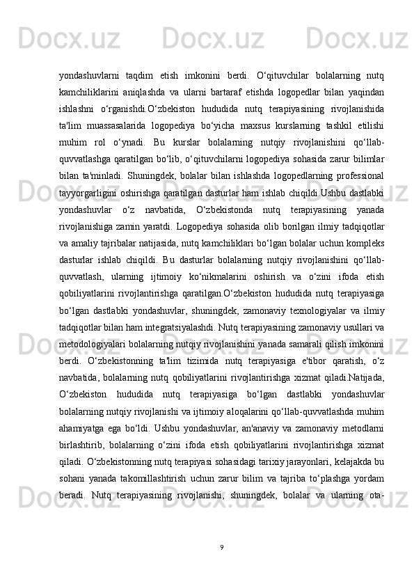 yondashuvlarni   taqdim   etish   imkonini   berdi.   O‘qituvchilar   bolalarning   nutq
kamchiliklarini   aniqlashda   va   ularni   bartaraf   etishda   logopedlar   bilan   yaqindan
ishlashni   o‘rganishdi.O‘zbekiston   hududida   nutq   terapiyasining   rivojlanishida
ta'lim   muassasalarida   logopediya   bo‘yicha   maxsus   kurslarning   tashkil   etilishi
muhim   rol   o‘ynadi.   Bu   kurslar   bolalarning   nutqiy   rivojlanishini   qo‘llab-
quvvatlashga qaratilgan bo‘lib, o‘qituvchilarni  logopediya sohasida zarur bilimlar
bilan   ta'minladi.   Shuningdek,   bolalar   bilan   ishlashda   logopedlarning   professional
tayyorgarligini oshirishga qaratilgan dasturlar ham ishlab chiqildi.Ushbu dastlabki
yondashuvlar   o‘z   navbatida,   O‘zbekistonda   nutq   terapiyasining   yanada
rivojlanishiga   zamin   yaratdi.  Logopediya  sohasida   olib   borilgan   ilmiy   tadqiqotlar
va amaliy tajribalar natijasida, nutq kamchiliklari bo‘lgan bolalar uchun kompleks
dasturlar   ishlab   chiqildi.   Bu   dasturlar   bolalarning   nutqiy   rivojlanishini   qo‘llab-
quvvatlash,   ularning   ijtimoiy   ko‘nikmalarini   oshirish   va   o‘zini   ifoda   etish
qobiliyatlarini   rivojlantirishga   qaratilgan.O‘zbekiston   hududida   nutq   terapiyasiga
bo‘lgan   dastlabki   yondashuvlar,   shuningdek,   zamonaviy   texnologiyalar   va   ilmiy
tadqiqotlar bilan ham integratsiyalashdi. Nutq terapiyasining zamonaviy usullari va
metodologiyalari bolalarning nutqiy rivojlanishini yanada samarali qilish imkonini
berdi.   O‘zbekistonning   ta'lim   tizimida   nutq   terapiyasiga   e'tibor   qaratish,   o‘z
navbatida,   bolalarning   nutq   qobiliyatlarini   rivojlantirishga   xizmat   qiladi.Natijada,
O‘zbekiston   hududida   nutq   terapiyasiga   bo‘lgan   dastlabki   yondashuvlar
bolalarning nutqiy rivojlanishi va ijtimoiy aloqalarini qo‘llab-quvvatlashda muhim
ahamiyatga   ega   bo‘ldi.   Ushbu   yondashuvlar,   an'anaviy   va   zamonaviy   metodlarni
birlashtirib,   bolalarning   o‘zini   ifoda   etish   qobiliyatlarini   rivojlantirishga   xizmat
qiladi. O‘zbekistonning nutq terapiyasi sohasidagi tarixiy jarayonlari, kelajakda bu
sohani   yanada   takomillashtirish   uchun   zarur   bilim   va   tajriba   to‘plashga   yordam
beradi.   Nutq   terapiyasining   rivojlanishi,   shuningdek,   bolalar   va   ularning   ota-
9