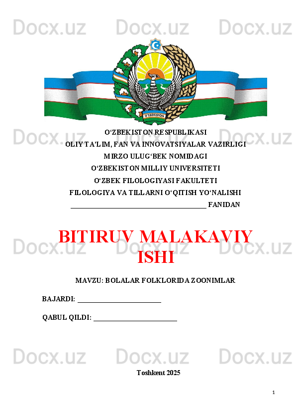 O‘ZBEKISTON RESPUBLIKASI 
OLIY TA’LIM, FAN VA INNOVATSIYALAR VAZIRLIGI
MIRZO ULUG‘BEK NOMIDAGI 
O‘ZBEKISTON MILLIY UNIVERSITETI
O‘ZBEK FILOLOGIYASI FAKULTETI
FILOLOGIYA VA TILLARNI O‘QITISH YO‘NALISHI
_______________________________________ FANIDAN
BITIRUV MALAKAVIY
ISHI
MAVZU: BOLALAR FOLKLORIDA ZOONIMLAR
BAJARDI: ________________________
QABUL QILDI: ________________________
Toshkent 202 5
1 