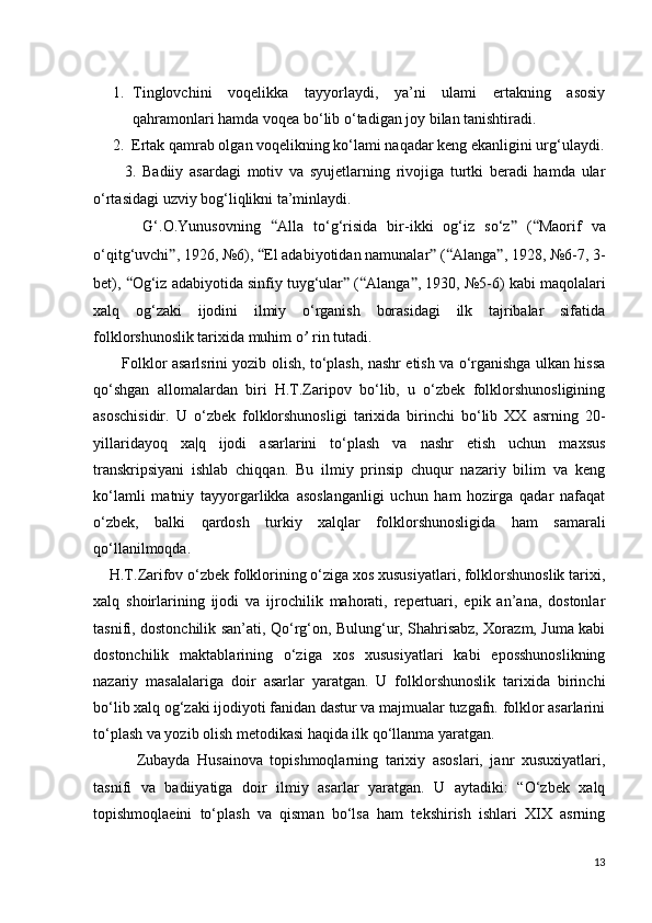 1. Tinglovchini   voqelikka   tayyorlaydi,   ya’ni   ulami   ertakning   asosiy
qahramonlari hamda voqea bo‘lib o‘tadigan joy bilan tanishtiradi.
     2.  Ertak qamrab olgan voqelikning ko‘lami naqadar keng ekanligini urg‘ulaydi.
          3.   Badiiy   asardagi   motiv   va   syujetlarning   rivojiga   turtki   beradi   hamda   ular
o‘rtasidagi uzviy bog‘liqlikni ta’minlaydi.
          G‘.O.Yunusovning   “ Alla   to‘g‘risida   bir-ikki   og‘iz   so‘z ”   ( “ Maorif   va
o‘qitg‘uvchi ” , 1926, №6),  “ Е l adabiyotidan namunalar ”  ( “ Alanga ” , 1928, №6-7, 3-
bet),  “ Og‘iz adabiyotida sinfiy tuyg‘ular ”  ( “ Alanga ” , 1930, №5-6) kabi maqolalari
xalq   og‘zaki   ijodini   ilmiy   o‘rganish   borasidagi   ilk   tajribalar   sifatida
folklorshunoslik tarixida muhim  о ’  rin tutadi.
           Folklor asarlsrini yozib olish, to‘plash, nashr etish va o‘rganishga ulkan hissa
qo‘shgan   allomalardan   biri   H.T.Zaripov   bo‘lib,   u   o‘zbek   folklorshunosligining
asoschisidir.   U   o‘zbek   folklorshunosligi   tarixida   birinchi   bo‘lib   XX   asrning   20-
yillaridayoq   xa|q   ijodi   asarlarini   to‘plash   va   nashr   etish   uchun   maxsus
transkripsiyani   ishlab   chiqqan.   Bu   ilmiy   prinsip   chuqur   nazariy   bilim   va   keng
ko‘lamli   matniy   tayyorgarlikka   asoslanganligi   uchun   ham   hozirga   qadar   nafaqat
o‘zbek,   balki   qardosh   turkiy   xalqlar   folklorshunosligida   ham   samarali
qo‘llanilmoqda.
    H.T.Zarifov o‘zbek folklorining o‘ziga xos xususiyatlari, folklorshunoslik tarixi,
xalq   shoirlarining   ijodi   va   ijrochilik   mahorati,   repertuari,   epik   an’ana,   dostonlar
tasnifi, dostonchilik san’ati, Qo‘rg‘on, Bulung‘ur, Shahrisabz, Xorazm, Juma kabi
dostonchilik   maktablarining   o‘ziga   xos   xususiyatlari   kabi   eposshunoslikning
nazariy   masalalariga   doir   asarlar   yaratgan.   U   folklorshunoslik   tarixida   birinchi
bo‘lib xalq og‘zaki ijodiyoti fanidan dastur va majmualar tuzgafn. folklor asarlarini
to‘plash va yozib olish metodikasi haqida ilk qo‘llanma yaratgan.
            Zubayda   Husainova   topishmoqlarning   tarixiy   asoslari,   janr   xusuxiyatlari,
tasnifi   va   badiiyatiga   doir   ilmiy   asarlar   yaratgan.   U   aytadiki:   “O‘zbek   xalq
topishmoqlaeini   to‘plash   va   qisman   bo‘lsa   ham   tekshirish   ishlari   XIX   asrning
13 