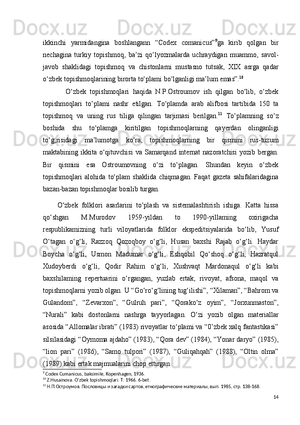 ikkinchi   yarmidangina   boshlangann   “Codex   comanicus” 9
ga   kirib   qolgan   bir
nechagina   turkiy   topishmoq,   ba’zi   qo‘lyozmalarda   uchraydigan   muammo,   savol-
javob   shaklidagi   topishmoq   va   chistonlarni   mustasno   tutsak,   XIX   asrga   qadar
o‘zbek topishmoqlarining birorta to‘plami bo‘lganligi ma’lum emas”. 10
            O‘zbek   topishmoqlari   haqida   N.P.Ostroumov   ish   qilgan   bo‘lib,   o‘zbek
topishmoqlari   to‘plami   nashr   etilgan.   To‘plamda   arab   alifbosi   tartibida   150   ta
topishmoq   va   uning   rus   tiliga   qilingan   tarjimasi   berilgan. 11
  To‘plamning   so‘z
boshida   shu   to‘plamga   kiritilgan   topishmoqlarning   qayerdan   olinganligi
to‘g;risidagi   ma’lumotga   ko‘ra,   topishmoqlarning   bir   qismini   rus-tuzum
maktabining ikkita  o‘qituvchisi  va  Samarqand  internat  nazoratchisi  yozib  bergan.
Bir   qismini   esa   Ostroumovning   o‘zi   to‘plagan.   Shundan   keyin   o‘zbek
topishmoqlari   alohida   to‘plam   shaklida   chiqmagan.   Faqat   gazeta   sahifalaridagina
bazan-bazan topishmoqlar bosilib turgan. 
        O‘zbek   folklori   asarlarini   to‘plash   va   sistemalashtirish   ishiga.   Katta   hissa
qo‘shgan   M.Murodov   1959-yildan   to   1990-yillaming   oxirigacha
respublikamizning   turli   viloyatlarida   folklor   ekspeditsiyalarida   bo‘lib,   Yusuf
O‘tagan   o‘g‘li,   Razzoq   Qozoqboy   o‘g‘li,   Husan   baxshi   Rajab   o‘g‘li.   Haydar
Boycha   o‘g‘li,   Usmon   Madumar   o‘g‘li,   Eshqobil   Qo‘shoq   o‘g‘li,   Hazratqul
Xudoyberdi   o‘g‘li,   Qodir   Rahim   o‘g‘li,   Xushvaqt   Mardonaqul   o‘g‘li   kabi
baxshilaming   repertuarini   o‘rgangan,   yuzlab   ertak,   rivoyat,   afsona,   maqol   va
topishmoqlarni yozib olgan. U “Go‘ro‘g‘lining tug‘ilishi”, “Xilaman”, “Bahrom va
Gulandom”,   “Zevarxon”,   “Gulruh   pari”,   “Qorako‘z   oyim”,   “Jorxunmaston”,
“Nurali”   kabi   dostonlarni   nashrga   tayyorlagan.   O‘zi   yozib   olgan   materiallar
asosida “Allomalar ibrati” (1983) rivoyatlar to‘plami va “0’zbek xalq fantastikasi”
silsilasidagi “Oymoma ajdaho” (1983), “Qora dev” (1984), “Yonar daryo” (1985),
“lion   pari”   (1986),   “Samo   tulpori”   (1987),   “Guliqahqah”   (1988),   “Oltin   olma”
(1989) kabi ertak majmualarini chop ettirgan.
9
 Codex Cumanicus, baksimile, Kopenhagen, 1936.
10
 Z.Husainova. O’zbek topishmoqlari. T: 1966.  6- bet .
11
 Н.П.Остроумов. Пословицы и загадки сартов, етнографические материалы, вып. 1985, стр. 138-168. 
14