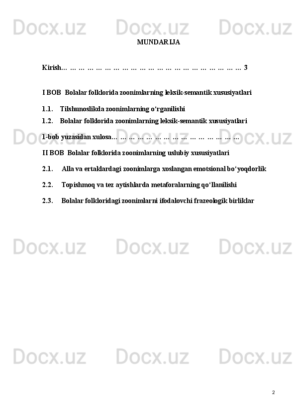 MUNDARIJA
Kirish… … … … … … … … … … … … … … … … … … … … … 3
I BOB  Bolalar folklorida zoonimlarning leksik-semantik xususiyatlari
1.1. Tilshunoslikda zoonimlarning o‘rganilishi
1.2. Bolalar folklorida zoonimlarning leksik-semantik xususiyatlari
1-bob yuzasidan xulosa… … … … … … … … … … … … … … … 
II BOB  Bolalar folklorida zoonimlarning uslubiy xususiyatlari
2.1.     Alla va ertaklardagi zoonimlarga xoslangan emotsional bo‘yoqdorlik
2.2.     Topishmoq va tez aytishlarda metaforalarning qo‘llanilishi
2.3.     Bolalar folkloridagi zoonimlarni ifodalovchi frazeologik birliklar 
   
                                                    
2 