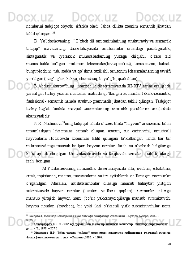 nomlarini   tadqiqot   obyetki   sifatida   oladi.   Ishda   ellikta   zoonim   semantik   jihatdan
tahlil qilingan.  28
           D. Yo‘ldoshevaning     “O‘zbek tili ornitonimlarining strukturaviy va semantik
tadqiqi”   mavzusidagi   dissertatsiyasida   ornitonimlar   orasidagi   paradigmatik,
sintagmatik   va   iyerarxik   munosabatlarning   yuzaga   chiqishi,   o‘zaro   zid
munosabatda   bo‘lgan   ornitonim   leksemalar(tovuq-xo‘roz),   tovus-xumo,   kalxat-
burgut-lochin), tub, sodda va qo‘shma tuzilishli ornitonim leksemalarlarning tavsifi
yoritilgan.( zog‘, g‘oz, kakku, chumchuq, boyo‘g‘li, qizilishton)
          B.Abdushukurov 29
ning     nomzodlik   dissertatsiyasida   XI-XIV   asrlar   oralig‘ida
yaratilgan   turkiy  yozma  manbalar  matnida  qo‘llangan  zoonimlar   leksik-semantik,
funksional- semantik hamda struktur-grammatik jihatdan tahlil qilingan. Tadqiqot
turkiy   lug‘at   fondida   mavjud   zoonimlarning   semantik   guruhlarini   aniqlashda
ahamiyatlidir.  
         N.R. Nishonova 30
ning tadqiqot ishida o‘zbek tilida “hayvon” arxisemasi bilan
umumlashgan   leksemalar   qamrab   olingan,   asosan,   sut   emizuvchi,   umurtqali
hayvonlarni   ifodalovchi   zoonimlar   tahlil   qilingani   ta’kidlangan.   Ishda   har   bir
mikromaydonga   mansub   bo‘lgan   hayvon   nomlari   farqli   va   o‘xshash   belgilariga
ko‘ra   ajratib   chiqilgan.   Umumlashtiruvchi   va   farqlovchi   semalar   ajratilib,   ularga
izoh .. berilgan 
                  M.Yuldashevaning   nomzodlik   dissertatsiyasida   alla,   ovutma,   erkalatma,
ertak, topishmoq, maqtov, masxaralama va tez aytishlarda qo‘llanagan zoomimlar
o‘rganilgan.   Masalan,   mushuksimonlar   oilasiga   mansub   bahaybat   yirtqich
sutemizuvchi   hayvon   nomlari   (   arslon,   yo‘lbars,   qoplon)     itsimonlar   oilasiga
mansub   yirtqich   hayvon   nomi   (bo‘ri)   yakkatuyoiqlilarga   mansub   sutemizuvchi
hayvon   nomlari   (toychoq),   bir   yoki   ikki   o‘rkachli   yirik   sutemizuvchilar   nomi
28
 Саидова Ҳ. Жонивор номларининг шахс тавсифи вазифасида қўлланиши. – Бухоро: Бухоро, 2005. – 
Б. 20.
29
  Абдушукуров Б.Б.   XI - XIV   аср туркий е?зма манбалар тилидаги зоонимлар. Филол.фанлари номзоди....
дисс. – Т., 1998. – 207 б. 
30
  Нишонова   Н.Р.   Ўзбек   тилида   “ҳайвон”   архисемали   лексемалар   майдонининг   мазмуний   таҳлили:
Филол.фанлари номзоди.... дисс. –Тошкент, 2000. – 120 б.  
20 