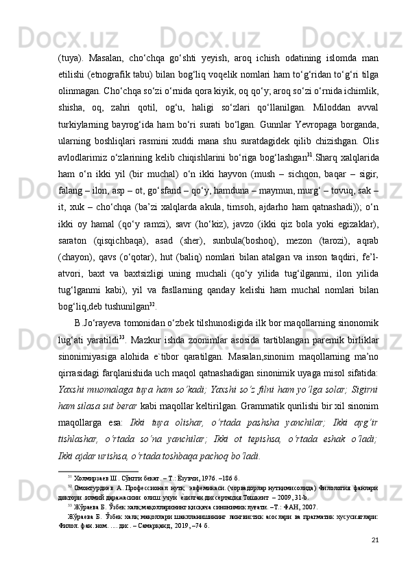 (tuya).   Masalan,   cho‘chqa   go‘shti   yeyish,   aroq   ichish   odatining   islomda   man
etilishi (etnografik tabu) bilan bog‘liq voqelik nomlari ham to‘g‘ridan to‘g‘ri tilga
olinmagan. Cho‘chqa so‘zi o‘rnida qora kiyik, oq qo‘y; aroq so‘zi o‘rnida ichimlik,
shisha,   oq,   zahri   qotil,   og‘u,   haligi   so‘zlari   qo‘llanilgan.   Miloddan   avval
turkiylarning   bayrog‘ida   ham   bo‘ri   surati   bo‘lgan.   Gunnlar   Yevropaga   borganda,
ularning   boshliqlari   rasmini   xuddi   mana   shu   suratdagidek   qilib   chizishgan.   Olis
avlodlarimiz o‘zlarining kelib chiqishlarini bo‘riga bog‘lashgan 31
.Sharq xalqlarida
ham   o‘n   ikki   yil   (bir   muchal)   o‘n   ikki   hayvon   (mush   –   sichqon,   baqar   –   sigir,
falang – ilon, asp – ot, go‘sfand – qo‘y, hamduna – maymun, murg‘ – tovuq, sak –
it,   xuk   –   cho‘chqa   (ba’zi   xalqlarda   akula,   timsoh,   ajdarho   ham   qatnashadi));   o‘n
ikki   oy   hamal   (qo‘y   ramzi),   savr   (ho‘kiz),   javzo   (ikki   qiz   bola   yoki   egizaklar),
saraton   (qisqichbaqa),   asad   (sher),   sunbula(boshoq),   mezon   (tarozi),   aqrab
(chayon),   qavs   (o‘qotar),   hut   (baliq)   nomlari   bilan   atalgan   va   inson   taqdiri,   fe’l-
atvori,   baxt   va   baxtsizligi   uning   muchali   (qo‘y   yilida   tug‘ilganmi,   ilon   yilida
tug‘lganmi   kabi),   yil   va   fasllarning   qanday   kelishi   ham   muchal   nomlari   bilan
bog‘liq,deb tushunilgan 32
. 
       B.Jo‘rayeva tomonidan o‘zbek tilshunosligida ilk bor maqollarning sinonomik
lug‘ati   yaratildi 33
.   Mazkur   ishda   zoonimlar   asosida   tartiblangan   paremik   birliklar
sinonimiyasiga   alohida   e`tibor   qaratilgan.   Masalan,sinonim   maqollarning   ma’no
qirrasidagi farqlanishida uch maqol qatnashadigan sinonimik uyaga misol sifatida:
Yaxshi  muomalaga  tuya  ham  so‘kadi;  Yaxshi   so‘z  filni   ham  yo‘lga  solar;  Sigirni
ham silasa sut berar  kabi maqollar keltirilgan. Grammatik qurilishi bir xil sinonim
maqollarga   esa:   Ikki   tuya   olishar,   o‘rtada   pashsha   yanchilar;   Ikki   ayg‘ir
tishlashar,   o‘rtada   so‘na   yanchilar;   Ikki   ot   tepishsa,   o‘rtada   eshak   o‘ladi;
Ikki ajdar urishsa, o‘rtada toshbaqa pachoq bo‘ladi .
31
 Холмирзаев Ш. Сўнгги бекат. – Т.: Ёзувчи, 1976. –186 б. 
32
 Омонтурдиев  А. Профессионал  нутқ   эвфемикаси. (чорвадорлар нутқимисолида) Филология  фанлари
доктори  илмий даражасини  олиш  учун  е?зилган диссертация Тошкент  – 2009, 31-b. 
33
 Жўраева Б. Ўзбек халқ мақолларининг қисқача синонимик луғати. –Т.: ФАН, 2007.   
Жўраева   Б.   Ўзбек   халқ   мақоллари   шаклланишининг   лингвистик   асослари   ва   прагматик   хусусиятлари:
Филол. фан. ном. .... дис. – Самарқанд,  2019, –74 б. 
21 