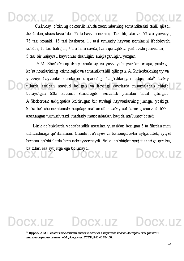                 Ch.Inkuy  o‘zining doktorlik ishida zoonimlarning semantikasini tahlil qiladi.
Jumladan, shaxs tavsifida 127 ta hayvon nomi qo‘llanilib, ulardan 52 tasi yovvoyi,
75   tasi   xonaki,   15   tasi   hasharot,   11   tasi   umumiy   hayvon   nomlarini   ifodolovchi
so‘zlar, 10 tasi baliqlar, 7 tasi ham suvda, ham quruqlikda yashovchi jonivorlar, 
5 tasi bir hujayrali hayvonlar ekanligini aniqlaganligini yozgan.  
           A.M.   Sherbakning   ilmiy   ishida   uy   va   yovvoyi   hayvonlar   jinsiga,   yoshiga
ko‘ra nomlarining  etimologik va semantik tahlil qilingan.  A.Shcherbakning uy va
yovvoyi   hayvonlar   nomlarini   o‘rganishga   bag‘ishlangan   tadqiqotida 34
  turkiy
tillarda   azaldan   mavjud   bo‘lgan   va   keyingi   davrlarda   muomaladan   chiqib
borayotgan   62ta   zoonim   etimologik,   semantik   jihatdan   tahlil   qilingan.
A.Shcherbak   tadqiqotida   keltirilgan   bir   turdagi   hayvonlarning   jinsiga,   yoshiga
ko‘ra turlicha nomlanishi haqidagi ma’lumotlar turkiy xalqlarning chorvachilikka
asoslangan turmush tarzi, madaniy munosabatlari haqida ma’lumot beradi. 
         Lirik qo‘shiqlarda voqeabandlik masalasi yuzasidan berilgan 3 ta fikrdan men
uchunchisiga   qo‘shilaman.   Chunki,  Jo‘rayev  va  Eshonqulovlar   aytganidek,  syujet
hamma qo‘shiqlarda ham uchrayvermaydi. Ba’zi qo‘shiqlar syujet asosiga qurilsa,
ba’zilari esa syujetga ega bo‘lmaydi.
                
34
 Щербак А.М. Названия домашных и диких животных в тюркских языках //Историческое развитие 
лексики тюркских языков. – М., Акад.наук.СССР,1961.-С.82-150. 
22 