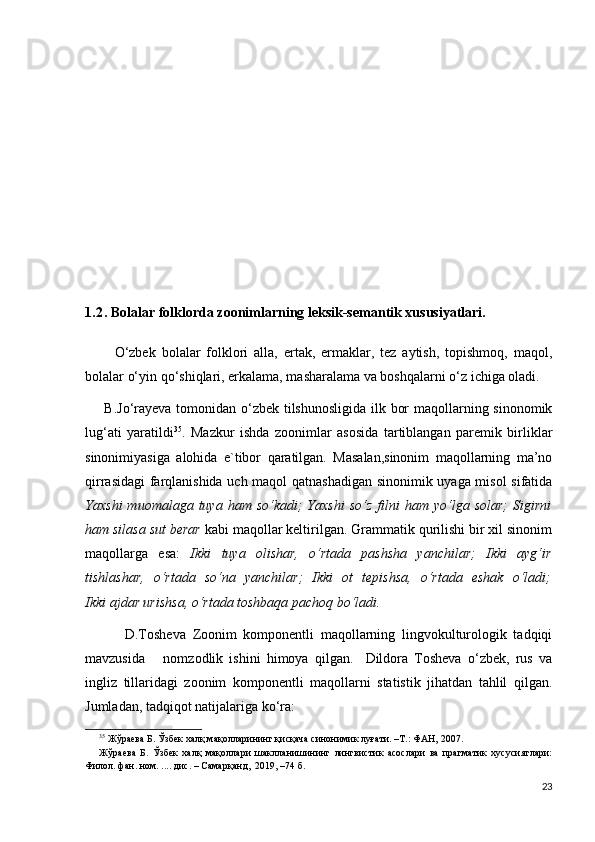 1.2 . Bolalar folklorda zoonimlarning leksik-semantik xususiyatlari.
   
          O‘zbek   bolalar   folklori   alla,   ertak,   ermaklar,   tez   aytish,   topishmoq,   maqol,
bolalar o‘yin qo‘shiqlari, erkalama, masharalama va boshqalarni o‘z ichiga oladi.  
       B.Jo‘rayeva tomonidan o‘zbek tilshunosligida ilk bor  maqollarning sinonomik
lug‘ati   yaratildi 35
.   Mazkur   ishda   zoonimlar   asosida   tartiblangan   paremik   birliklar
sinonimiyasiga   alohida   e`tibor   qaratilgan.   Masalan,sinonim   maqollarning   ma’no
qirrasidagi  farqlanishida uch maqol qatnashadigan sinonimik uyaga misol sifatida
Yaxshi  muomalaga  tuya  ham  so‘kadi;  Yaxshi   so‘z  filni   ham  yo‘lga  solar;  Sigirni
ham silasa sut berar  kabi maqollar keltirilgan. Grammatik qurilishi bir xil sinonim
maqollarga   esa:   Ikki   tuya   olishar,   o‘rtada   pashsha   yanchilar;   Ikki   ayg‘ir
tishlashar,   o‘rtada   so‘na   yanchilar;   Ikki   ot   tepishsa,   o‘rtada   eshak   o‘ladi;
Ikki ajdar urishsa, o‘rtada toshbaqa pachoq bo‘ladi.
            D.Tosheva   Zoonim   komponentli   maqollarning   lingvokulturologik   tadqiqi
mavzusida       nomzodlik   ishini   himoya   qilgan.     Dildora   Tosheva   o‘zbek,   rus   va
ingliz   tillaridagi   zoonim   komponentli   maqollarni   statistik   jihatdan   tahlil   qilgan.
Jumladan, tadqiqot natijalariga ko‘ra:
35
 Жўраева Б. Ўзбек халқ мақолларининг қисқача синонимик луғати. –Т.: ФАН, 2007.   
Жўраева   Б.   Ўзбек   халқ   мақоллари   шаклланишининг   лингвистик   асослари   ва   прагматик   хусусиятлари:
Филол. фан. ном. .... дис. – Самарқанд,  2019, –74 б. 
23