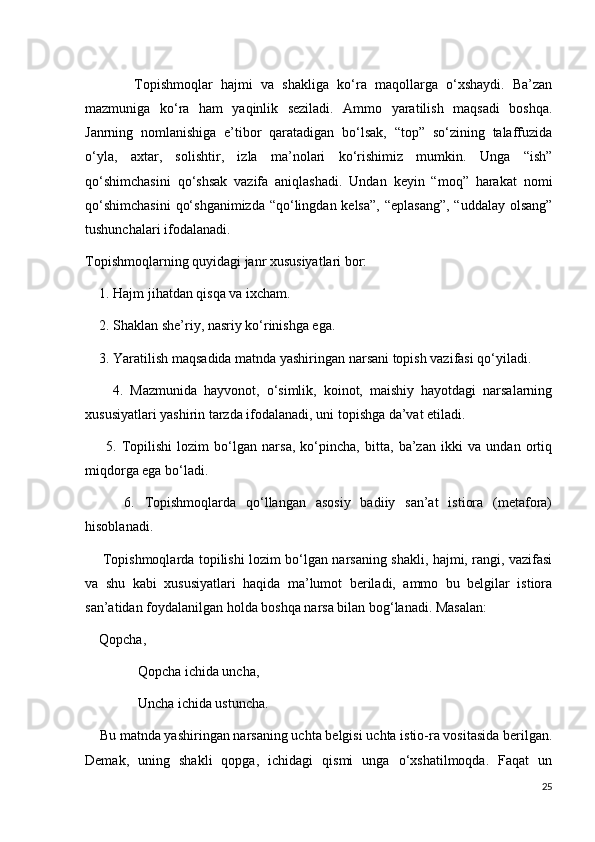             Topishmoqlar   hajmi   va   shakliga   ko‘ra   maqollarga   o‘xshaydi.   Ba’zan
mazmuniga   ko‘ra   ham   yaqinlik   seziladi.   Ammo   yaratilish   maqsadi   boshqa.
Janrning   nomlanishiga   e’tibor   qaratadigan   bo‘lsak,   “top”   so‘zining   talaffuzida
o‘yla,   axtar,   solishtir,   izla   ma’nolari   ko‘rishimiz   mumkin.   Unga   “ish”
qo‘shimchasini   qo‘shsak   vazifa   aniqlashadi.   Undan   keyin   “moq”   harakat   nomi
qo‘shimchasini  qo‘shganimizda  “qo‘lingdan kelsa”, “eplasang”,  “uddalay olsang”
tushunchalari ifodalanadi.     
Topishmoqlarning quyidagi janr xususiyatlari bor:
    1. Hajm jihatdan qisqa va ixcham.
    2. Shaklan she’riy, nasriy ko‘rinishga ega.
    3. Yaratilish maqsadida matnda yashiringan narsani topish vazifasi qo‘yiladi. 
        4.   Mazmunida   hayvonot,   o‘simlik,   koinot,   maishiy   hayotdagi   narsalarning
xususiyatlari yashirin tarzda ifodalanadi, uni topishga da’vat etiladi.
        5.   Topilishi   lozim   bo‘lgan   narsa,   ko‘pincha,   bitta,   ba’zan   ikki   va   undan   ortiq
miqdorga ega bo‘ladi.
        6.   Topishmoqlarda   qo‘llangan   asosiy   badiiy   san’at   istiora   (metafora)
hisoblanadi.
       Topishmoqlarda topilishi lozim bo‘lgan narsaning shakli, hajmi, rangi, vazifasi
va   shu   kabi   xususiyatlari   haqida   ma’lumot   beriladi,   ammo   bu   belgilar   istiora
san’atidan foydalanilgan holda boshqa narsa bilan bog‘lanadi. Masalan:
    Qopcha, 
               Qopcha ichida uncha,
               Uncha ichida ustuncha.
    Bu matnda yashiringan narsaning uchta belgisi uchta istio-ra vositasida berilgan.
Demak,   uning   shakli   qopga,   ichidagi   qismi   unga   o‘xshatilmoqda.   Faqat   un
25 